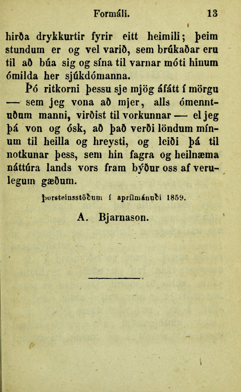 hiröa drykkurtir fyrir eitt heimili; þeim stundum er og vel varið, sem brukaðar eru til að búa sig og sína til varnar móti hínum ómilda her sjúkdómanna. Þó ritkorni þessu sje mjög áfátt í mörgu — sem jeg vona að mjer, alls ómennt- uðum manni, virðist til vorkunnar— eljeg þá von og ósk, að það verði löndum mín- um til heilla og hreysti, og leiði þá til notkuhar þess, sem hin fagra og heilnæma náttúra lands vors frara býður oss af veru- ^ legum gæðum. þorsteinsstoíiiini í aprílmáDUÍíi 1859. A. Bjarnason. '