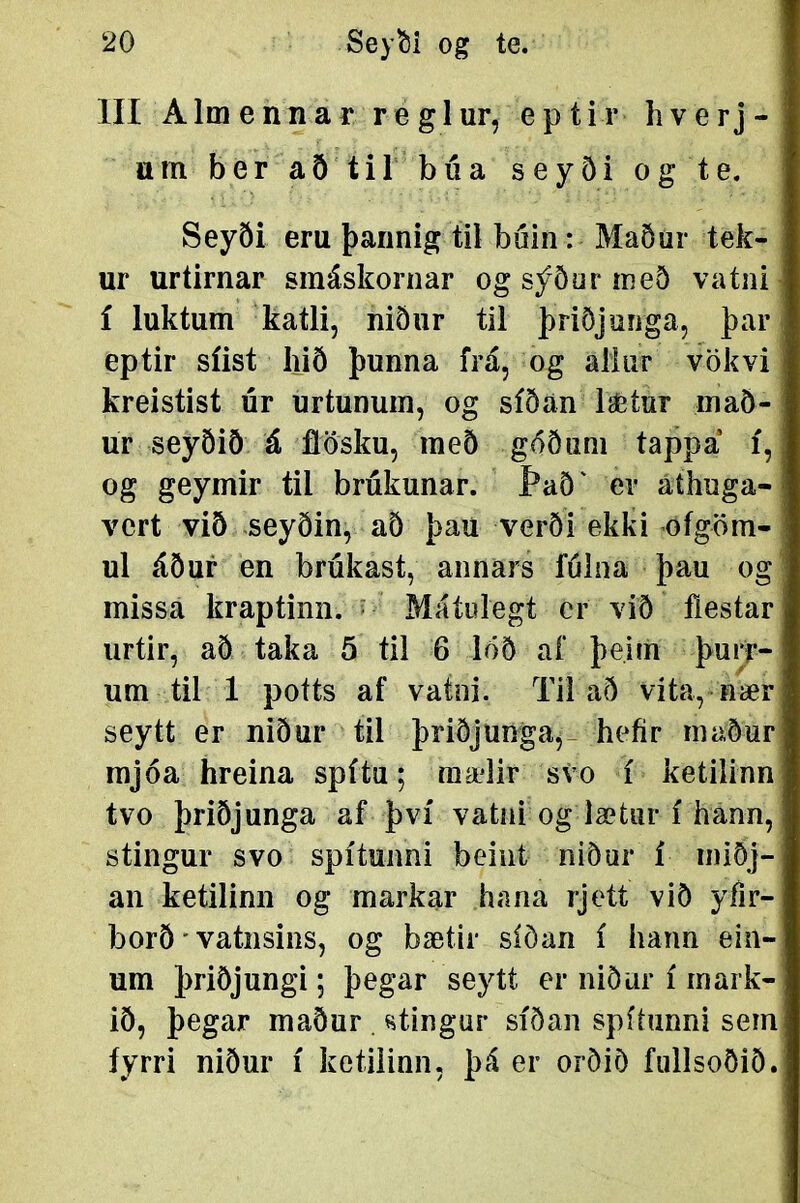 III Almennar reglur, eptir liverj- um ber að til búa seyði og te. Seyði eru þarinig til buin: Maöur tek- ur urtirnar smáskornar og sýður með vatiii í luktum katli, niður til þriðjunga, þar eptir síist liið þunna frá, og aliiir vökvi kreistist úr urtunum, og síðán laetur maö- ur seyöið á fíösku, með góöuni tappá í, og geymir til brúkunar. Það' er áthuga- vert við seyðin, að þau verði ekki ofgöm- ul áður en brúkast, annars fúlna þau og missa kraptinn. ^ Máíulegt cr við fiestar urtir, að taka 5 til 6 löð af þeitn þurr- um til 1 potts af vatni. Tii að víta, tiær seytt er niður til þriðjunga,- hefír rnaður mjóa hreina spítu; mælir svo í ketilinn tvo þriðjunga af því vatni og lætur í hann, stingur svo spítunni beint niður í niiðj- an ketilinn og markar hana rjett við yfir- borð * vatiisins, og bætir síöan í hann ein- um þriðjungi; þegar seytt er niðiir í inark- ið, þegar maður . stingur síðan spítunni sem íyrri niður í ketiiinn, þá er orðiö fullsoðið.