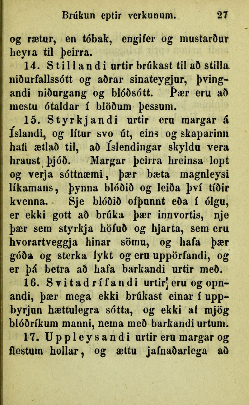 og rætur, en tóbak, engifer og mustarður heyra til þeirra. 14. S t i 11 a n d i urtir brúkast til að stilla niðurfallssótt og aðrar sinateygjur, þving- andi niðurgang og blóðsótt. Þær eru að mestu ótaldar í blöðum þessum. 15. Styrkjandi urtir eru margar á íslandi, og lítur svo út, eins og skaparinn hafi ætlað til, að íslendingar skyldu vera hraust ; þjóð. Margar þeirra hreinsa lopt og verja sóttnæmi, þær bæta magnleysi líkamans, þynna blóðið og leiða því tíðir kvenna. Sje blóðið ofþunnt eða í ólgu, er ekki gott að bruka þær innvortis, nje þær sem styrkja höfuð og hjarta, sem eru hvorartveggja hinar sömu, og hafa þær góða og sterka lykt og eru uppörfandi, og er þá betra að hafa barkandi urtir með. 16. Svitadrífandi urtirj eru og opn- andi, þær mega ekki brúkast einar í upp- byrjun hættulegra sótta, og ekki af mjög blóðríkum manni, nema með barkandi urtum. 17. Uppleysandi urtir eru margar og ilestum hollar, og ættu jafnaðarlcga að