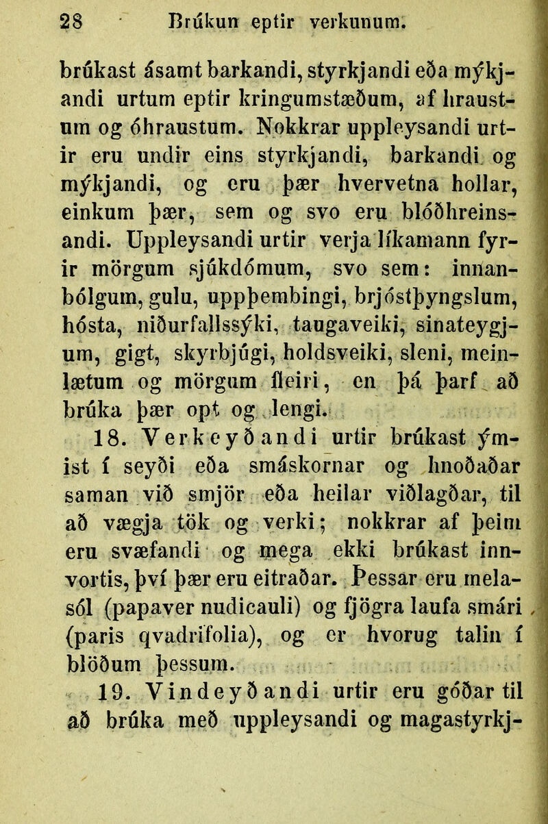 brukast ásamt barkandi, styrkjandi eða mýkj- andi urtum eptir kringumstæöum, af liraust- um og óhraustum. Nokkrar uppleysandi urt- ir eru undir eins styrkjandi, barkandi og ; mýkjandi, og eru þær hvervetna hollar, | einkum þær, sem og svo eru blóðhreins- andi. Uppleysandi urtir verja líkamann fyr- ir mörgum sjukdómum, svo sem: innan- bólgum, gulu, uppþembingi, brjósíþyngslum, 1 hósta, niðurfallssýki, taugaveiki, sinateygj- : um, gigt, skyrbjúgi, holdsveiki, sleni, mein- : lætum og mörgum fleiri, en þá þarf að bruka þær opt og lengi. 18. VerkoyÖandi urtir brúkast ým- ^ ist í seyði eða smáskornar og hnoöaðar saman við smjör eða heilar viÖlagðar, til að vægja tbk og verki; nokkrar af þeim ? eru svæfandi og mega ekki brukast inn- • vortis, því þær eru eitraðar. Þessar eru mela- i sól (papaver nudicauli) og fjögra laufa smári, (paris qvadrifolia), og er hvorug talin í blöðum þessura. 19. Vindeyðandi urtir eru góðar til að brúka með uppleysandi og magastyrkj- |