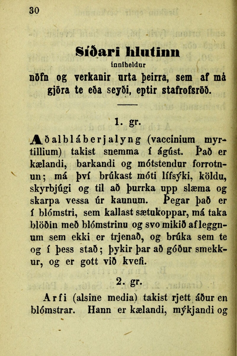 Síðari liliitinn inniheldar Ððfn og verkanir nrta þeirra, sem af má gjöra te eöa seyði, eptir stafrofsröð. 1. gr. A.Öalbláberjalyng (vaccinium myr- tillium) takist snerama í ágúst. Það er kælandi, barkandi og mótstendur forrotn- un; má því brúkast móti lífsýki, köldu, skyrbjúgi og til að þurrka upp slæma og skarpa vessa úr kaunum. jÞegar það er í blómstri, sem kailast sætukoppar, má taka blöðin með blómstrinu og svo mikið af leggn- um sem ekki er trjenað, og brúka sem te og £ þess stað; þykir þar að góður smekk- ur, og er gott við kveíi. 2. gr. Arfi (alsine media) takist rjett áður en blómstrar. Hann er kælandi, mýkjandi og