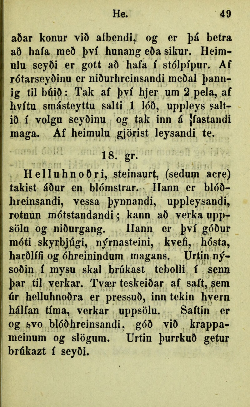 He. 49 aðar konur við aíbendi, og er þá betra að hafa nieö því hunang eða sikur. Heim- ulu seyði er gott aö hafa í stólpípur. Af rótarseyöinu er niöurhreinsandi meöal þann- ig til búiÖ: Tak af því hjer um 2 pela, af hvítu smásteyttu salti 1 lóö, uppleys salt- iö í volgu seyöinu og tak inn á [fastandi maga. Af heimulu gjörist leysandi te. 18. gr. Helluhnoöri, steinaurt, (sedum acre) takist áður en blómstrar. Hann er blóð- hreinsandi, vessa þynnandi, uppleysandi, rotnun mótstandandi; kann að verka upp- sölu og niðurgang. Hann er því góður móti skyrbjógi, nýrnasteini, kvefi, hósta, harðlífi og óhreinindum magans. Urtin ný- soðin í mysu skal brókast tebolli í seim þar til verkar. Tvær teskeiðar af saft, sem úr helluhnoðra er pressuð, inn tekin hyern hálfan tíma, verkar uppsölu. Saftin er og svo blóðhreinsandi, góð við krappa- meinum og slögum. Urtin þurrkuð getur brúkazt í seyði.