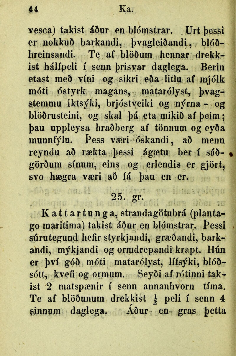 vesca) takist áður en blómstrar. . Urt þessi cr nokkuð barkandi, þvagleiðandl, blóð- hreinsandi. Te af blöðuin hennar drekk- ist hálfpeli í senn þrisvar daglega. Berin etast með vírii eg sikri eða litlu af mjólk móti dstyrk magans, ma^rólyst, þvag- stemmu iktsýki, brjóstveiki og nýrna - og blöðrusteini, og skal þá eta mikið af þeim; þau uppleysa hraðberg af tönnum og cyða munnfýlu. Þess væri óskandi, að menn reyndu að rækta þessi ágætu ber í sáð- % görðura sínum, eins og erlendis er gjört, svo hægra væri að fá þau en er. 25. gr. Kattartunga, strandagötubrá (planta- go maritima) takist áður en blómstrar. Þessi . súrutegund heíir styrkjandi, græðandi, bark- andi, mýkjandi og ormdrepandi krapt. Hón er því góÖ móti matarólyst, lífsýki, blóð- sótt, kveíi og ormum. Seyði af rótinni tak- ist 2 matspænir í senn annanhvorn tíma. Te af blööunum drekkist | peli í senn 4 sinnum daglega. AÖur en- gras þetta