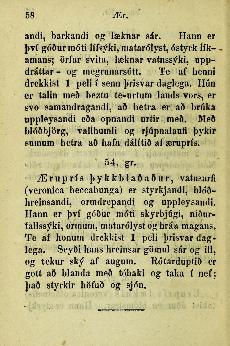 andi, barkandi og læknar sár. Hann er því góður móti lífsýki, matarólyst, óstyrk lík- - amans; örfar svita, læknar vatnssýki, npp- dráttar- og megrunarsótt. Te af henni drekkist 1 peli í senn þrisvar daglega. Hún er talin með beztu te-urtum lands vors, er svo samandragandi, að betra er að bráka nppleysandi eða opnandi urtir með. Meö blóðbjörg, vallhumli og rjúpnalauíi þykir sumum betra að hafa dálítið af æruprís. . ' 54. 'gr. Æruprís þykkblaðaður, vatngarfi (veronica beccabunga) er styrkjandi, blóð- hreinsandi, ormdrepandi og uppleysandi, Hann er því góður móti skyrbjíígi, niður- íallssýki, ormum, matarólystoghráa magans, Te af honum drekkist 1 peli þrisvar dag- lega. Seyði hans hreinsar gömul sár og ill, og tekur ský af augum. Kótarduptið er gott aö blanda með tóbaki og taka í nef; þaö styrkir höfuð og sjón.