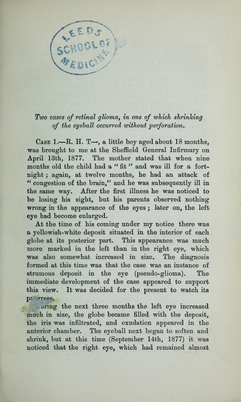 of the eyeball occurred without perforation. Case 1.—R. H. T—, a little boy aged about 18 months, was brought to me at the Sheffield General Infirmary on April 13th, 1877. The mother stated that when nine months old the child had a “ fit” and was ill for a fort- night ; again, at twelve months, he had an attack of “ congestion of the brain,” and he was subsequently ill in the same way. After the first illness he was noticed to be losing his sight, but his parents observed nothing wrong in the appearance of the eyes ; later on, the left eye had become enlarged. At the time of his coming under my notice there was a yellowish-white deposit situated in the interior of each globe at its posterior part. This appearance was much more marked in the left than in the right eye, which was also somewhat increased in size. The diagnosis formed at this time was that the case was an instance of strumous deposit in the eye (pseudo-glioma). The immediate development of the case appeared to support this view. It was decided for the present to watch its p> press. -aring the next three months the left eye increased much in size, the globe became filled with the deposit, the iris was infiltrated, and exudation appeared in the anterior chamber. The eyeball next began to soften and shrink, but at this time (September 14th, 1877) it was noticed that the right eye, which had remained almost