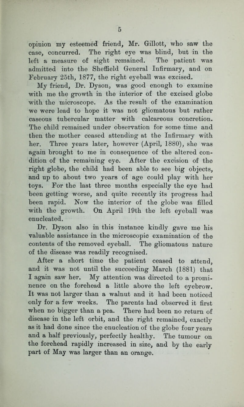 opinion my esteemed friend, Mr. Gillott, who saw the case, concurred. The right eye was blind, but in the left a measure of sight remained. The patient was admitted into the Sheffield General Infirmary, and on February 25th, 1877, the right eyeball was excised. My friend, Dr. Dyson, was good enough to examine with me the growth in the interior of the excised globe with the microscope. As the result of the examination we were lead to hope it was not gliomatous but rather caseous tubercular matter with calcareous concretion. The child remained under observation for some time and then the mother ceased attending at the Infirmary with her. Three years later, however (April, 1880), she was again brought to me in consequence of the altered con- dition of the remaining eye. After the excision of the right globe, the child had been able to see big objects, and up to about two years of age could play with her toys. For the last three months especially the eye had been getting worse, and quite recently its progress had been rapid. Now the interior of the globe was filled with the growth. On April 19th the left eyeball was enucleated. Dr. Dyson also in this instance kindly gave me his valuable assistance in the microscopic examination of the contents of the removed eyeball. The gliomatous nature of the disease was readily recognised. After a short time the patient ceased to attend, and it was not until the succeeding March (1881) that I again saw her. My attention was directed to a promi- nence on the forehead a little above the left eyebrow. It was not larger than a walnut and it had been noticed only for a few weeks. The parents had observed it first when no bigger than a pea. There had been no return of disease in the left orbit, and the right remained, exactly as it had done since the enucleation of the globe four years and a half previously, perfectly healthy. The tumour on the forehead rapidly increased in size, and by the early part of May was larger than an orange.