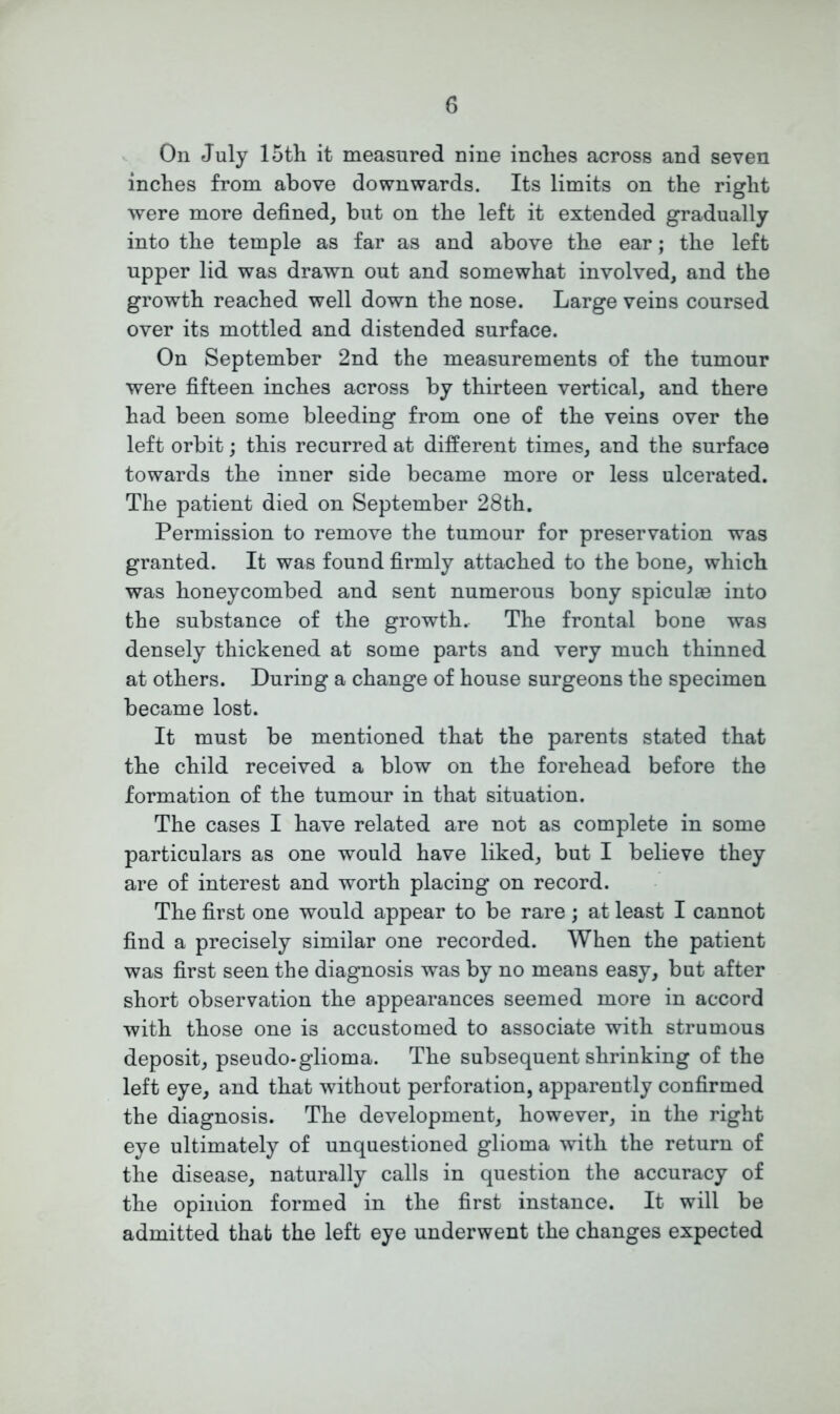 On July 15th it measured nine inches across and seven inches from above downwards. Its limits on the right were more defined, but on the left it extended gradually into the temple as far as and above the ear; the left upper lid was drawn out and somewhat involved, and the growth reached well down the nose. Large veins coursed over its mottled and distended surface. On September 2nd the measurements of the tumour were fifteen inches across by thirteen vertical, and there had been some bleeding from one of the veins over the left orbit; this recurred at different times, and the surface towards the inner side became more or less ulcerated. The patient died on September 28th. Permission to remove the tumour for preservation was granted. It was found firmly attached to the bone, which was honeycombed and sent numerous bony spiculae into the substance of the growth. The frontal bone was densely thickened at some parts and very much thinned at others. During a change of house surgeons the specimen became lost. It must be mentioned that the parents stated that the child received a blow on the forehead before the formation of the tumour in that situation. The cases I have related are not as complete in some particulars as one would have liked, but I believe they are of interest and worth placing on record. The first one would appear to be rare; at least I cannot find a precisely similar one recorded. When the patient was first seen the diagnosis was by no means easy, but after short observation the appearances seemed more in accord with those one is accustomed to associate with strumous deposit, pseudo-glioma. The subsequent shrinking of the left eye, and that without perforation, apparently confirmed the diagnosis. The development, however, in the right eye ultimately of unquestioned glioma with the return of the disease, naturally calls in question the accuracy of the opinion formed in the first instance. It will be admitted that the left eye underwent the changes expected