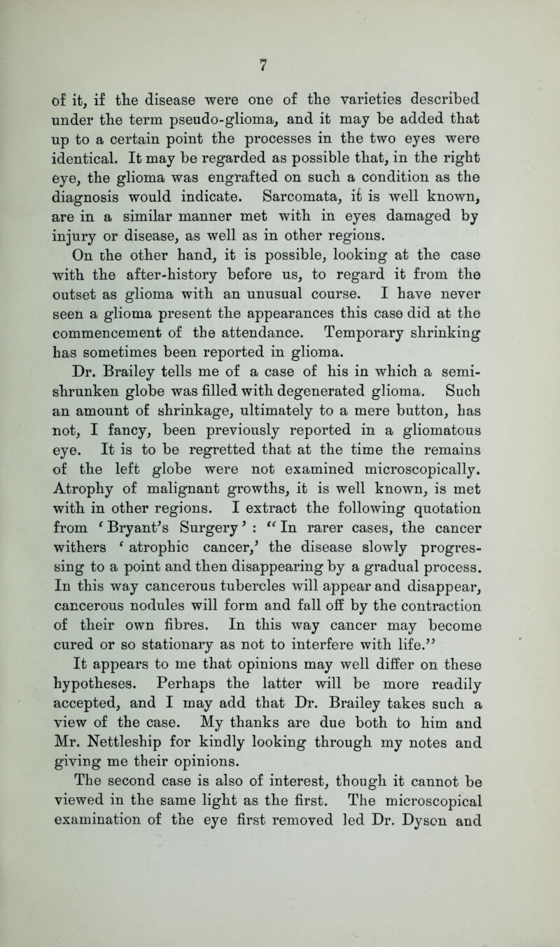 of it, if the disease were one of the varieties described under the term pseudo-glioma, and it may be added that up to a certain point the processes in the two eyes were identical. It may be regarded as possible that, in the right eye, the glioma was engrafted on such a condition as the diagnosis would indicate. Sarcomata, it is well known, are in a similar manner met with in eyes damaged by injury or disease, as well as in other regions. On the other hand, it is possible, looking at the case with the after-history before us, to regard it from the outset as glioma with an unusual course. I have never seen a glioma present the appearances this case did at the commencement of the attendance. Temporary shrinking has sometimes been reported in glioma. Dr. Brailey tells me of a case of his in which a semi- shrunken globe was filled with degenerated glioma. Such an amount of shrinkage, ultimately to a mere button, has not, I fancy, been previously reported in a gliomatous eye. It is to be regretted that at the time the remains of the left globe were not examined microscopically. Atrophy of malignant growths, it is well known, is met with in other regions. I extract the following quotation from ‘ Bryant's Surgery9 : “ In rarer cases, the cancer withers ‘ atrophic cancer/ the disease slowly progres- sing to a point and then disappearing by a gradual process. In this way cancerous tubercles will appear and disappear, cancerous nodules will form and fall off by the contraction of their own fibres. In this way cancer may become cured or so stationary as not to interfere with life. It appears to me that opinions may well differ on these hypotheses. Perhaps the latter will be more readily accepted, and I may add that Dr. Brailey takes such a view of the case. My thanks are due both to him and Mr. Nettleship for kindly looking through my notes and giving me their opinions. The second case is also of interest, though it cannot be viewed in the same light as the first. The microscopical examination of the eye first removed led Dr. Dyson and