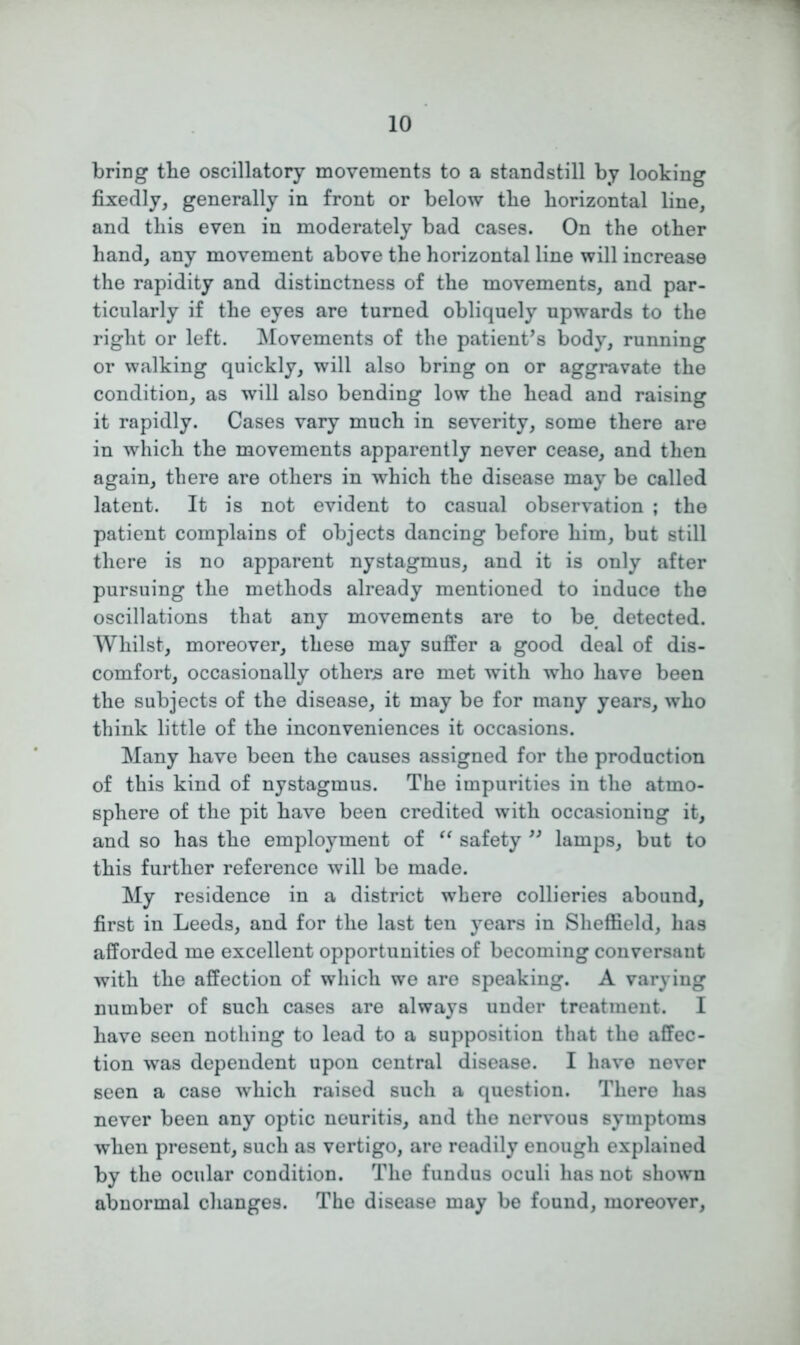 bring the oscillatory movements to a standstill by looking fixedly, generally in front or below tbe horizontal line, and this even in moderately bad cases. On the other hand, any movement above the horizontal line will increase the rapidity and distinctness of the movements, and par- ticularly if the eyes are turned obliquely upwards to the right or left. Movements of the patient’s body, running or walking quickly, will also bring on or aggravate the condition, as will also bending low the head and raising it rapidly. Cases vary much in severity, some there are in which the movements apparently never cease, and then again, there are others in which the disease may be called latent. It is not evident to casual observation ; the patient complains of objects dancing before him, but still there is no apparent nystagmus, and it is only after pursuing the methods already mentioned to induce the oscillations that any movements are to be# detected. Whilst, moreover, these may suffer a good deal of dis- comfort, occasionally others are met with who have been the subjects of the disease, it may be for many years, who think little of the inconveniences it occasions. Many have been the causes assigned for the production of this kind of nystagmus. The impurities in the atmo- sphere of the pit have been credited with occasioning it, and so has the employment of “ safety ” lamps, but to this further reference will be made. My residence in a district where collieries abound, first in Leeds, and for the last ten years in Sheffield, has afforded me excellent opportunities of becoming conversant with the affection of which we are speaking. A varying number of such cases are always under treatment. I have seen nothing to lead to a supposition that the affec- tion was dependent upon central disease. I have never seen a case which raised such a question. There has never been any optic neuritis, and the nervous symptoms when present, such as vertigo, are readily enough explained by the ocular condition. The fundus oculi has not shown abnormal changes. The disease may be found, moreover,