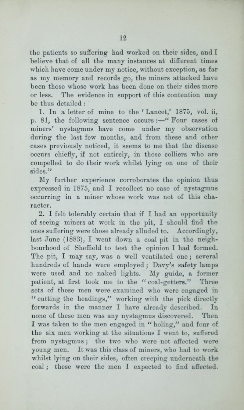the patients so suffering had worked on their sides, and I believe that of all the many instances at different times which have come under my notice, without exception, as far as my memory and records go, the miners attacked have been those whose work has been done on their sides more or less. The evidence in support of this contention may be thus detailed : 1. In a letter of mine to the f Lancet,' 1875, vol. ii, p. 81, the following sentence occurs :—“ Four cases of miners' nystagmus have come under my observation during the last few months, and from these and other cases previously noticed, it seems to me that the disease occurs chiefly, if not entirely, in those colliers who are compelled to do their work whilst lying on one of their sides. My further experience corroborates the opinion thus expressed in 1875, and I recollect no case of nystagmus occurring in a miner whose work was not of this cha- racter. 2. I felt tolerably certain that if I had an opportunity of seeing miners at work in the pit, I should find the ones suffering were those already alluded to. Accordingly, last June (1883), I went down a coal pit in the neigh- bourhood of Sheffield to test the opinion I had formed. The pit, I may say, was a well ventilated one; several hundreds of hands were employed; Davy's safety lamps were used and no naked lights. My guide, a former patient, at first took me to the “ coal-getters. Three sets of these men were examined who were engaged in f( cutting the headings, working with the pick directly forwards in the manner I have already described. In none of these men was any nystagmus discovered. Then I was taken to the men engaged in  holing, and four of the six men working at the situations I went to, suffered from nystagmus ; the two who were not affected were young men. It was this class of miners, who had to work whilst lying on their sides, often creeping underneath the coal ; these were the men I expected to find affected.