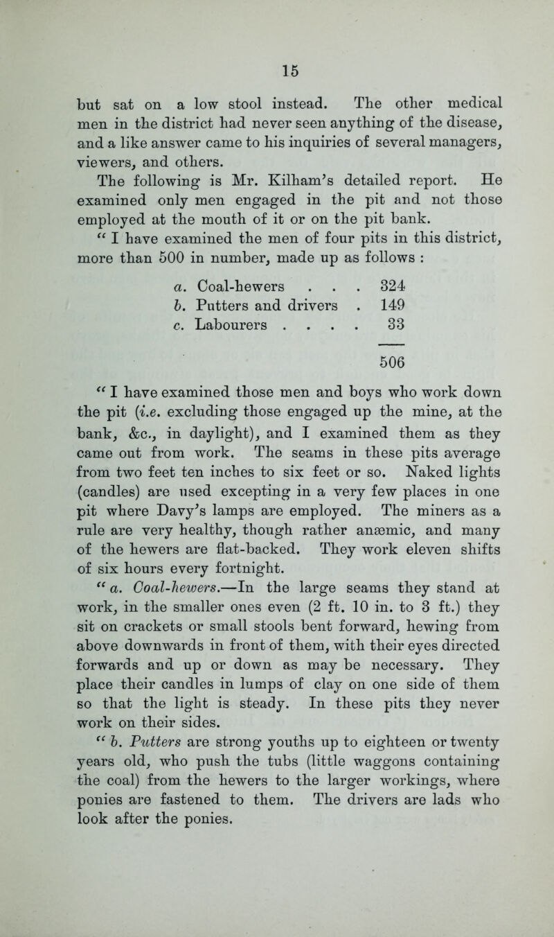 but sat on a low stool instead. The other medical men in the district had never seen anything of the disease, and a like answer came to his inquiries of several managers, viewers, and others. The following is Mr. Kilham’s detailed report. He examined only men engaged in the pit and not those employed at the mouth of it or on the pit bank. “ I have examined the men of four pits in this district, more than 500 in number, made up as follows : a. Coal-hewers . . . 324 b. Putters and drivers . 149 c. Labourers .... 33 506 “ I have examined those men and boys who work down the pit (■i.e. excluding those engaged up the mine, at the bank, &c., in daylight), and I examined them as they came out from work. The seams in these pits average from two feet ten inches to six feet or so. Naked lights (candles) are used excepting in a very few places in one pit where Davy's lamps are employed. The miners as a rule are very healthy, though rather angemic, and many of the hewers are flat-backed. They work eleven shifts of six hours every fortnight. “ a. Coal-hewers.—In the large seams they stand at work, in the smaller ones even (2 ft. 10 in. to 3 ft.) they sit on crackets or small stools bent forward, hewing from above downwards in front of them, with their eyes directed forwards and up or down as may be necessary. They place their candles in lumps of clay on one side of them so that the light is steady. In these pits they never work on their sides. “ b. Putters are strong youths up to eighteen or twenty years old, who push the tubs (little waggons containing the coal) from the hewers to the larger workings, where ponies are fastened to them. The drivers are lads who look after the ponies.