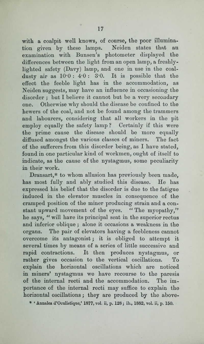 with a coalpit well knows, of course, the poor illumina- tion given by these lamps. Neiden states that an examination with Bunsen’s photometer displayed the differences between the light from an open lamp, a freshly- lighted safety (Davy) lamp, and one in use in the coal- dusty air as 10*0 : 4’0 : 3’0. It is possible that the effect the feeble light has in the accommodation, as Neiden suggests, may have an influence in occasioning the disorder ; but I believe it cannot but be a very secondary one. Otherwise why should the disease be confined to the hewers of the coal, and not be found among the trammers and labourers, considering that all workers in the pit employ equally the safety lamp ? Certainly if this were the prime cause the disease should be more equally diffused amongst the various classes of miners. The fact of the sufferers from this disorder being, as I have stated, found in one particular kind of workmen, ought of itself to indicate, as the cause of the nystagmus, some peculiarity in their work. Dransart,* to whom allusion has previously been made, has most fully and ably studied this disease. He has expressed his belief that the disorder is due to the fatigue induced in the elevator muscles in consequence of the cramped position of the miner producing strain and a con- stant upward movement of the eyes. “ The myopathy,” he says, u will have its principal seat in the superior rectus and inferior oblique; alone it occasions a weakness in the organs. The pair of elevators having a feebleness cannot overcome its antagonist; it is obliged to attempt it several times by means of a series of little successive and rapid contractions. It then produces nystagmus, or rather gives occasion to the vertical oscillations. To explain the horizontal oscillations which are noticed in miners’ nystagmus we have recourse to the paresis of the internal recti and the accommodation. The im- portance of the internal recti may suffice to explain the horizontal oscillations; they are produced by the above- * ‘ Annales d’Oculistique/ 1877, vol. ii, p. 128; ib., 1882, vol. ii, p. 150.