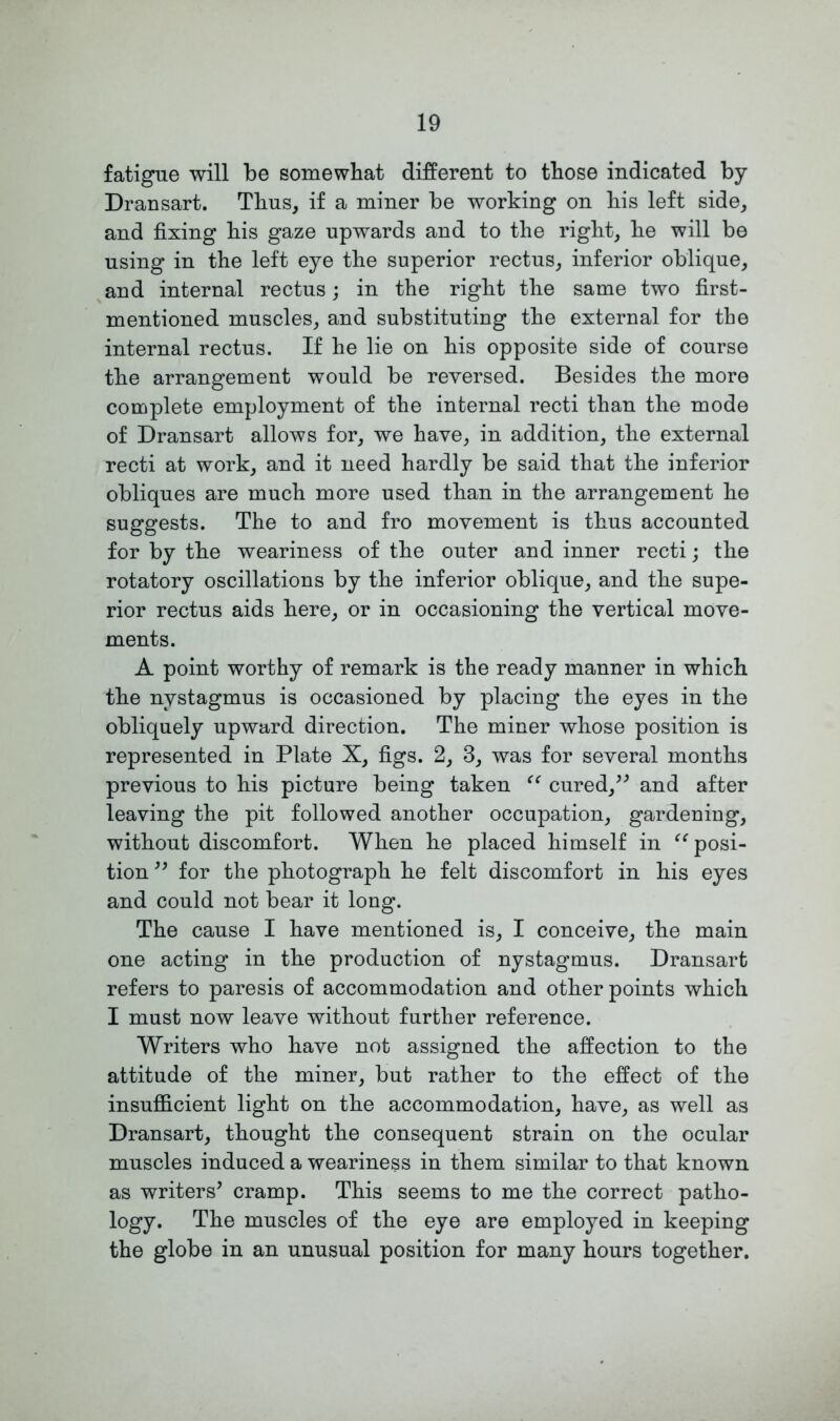fatigue will be somewhat different to those indicated by Dransart. Thus, if a miner be working on his left side, and fixing his gaze upwards and to the right, he will be using in the left eye the superior rectus, inferior oblique, and internal rectus; in the right the same two first- mentioned muscles, and substituting the external for the internal rectus. If he lie on his opposite side of course the arrangement would be reversed. Besides the more complete employment of the internal recti than the mode of Dransart allows for, we have, in addition, the external recti at work, and it need hardly be said that the inferior obliques are much more used than in the arrangement he suggests. The to and fro movement is thus accounted for by the weariness of the outer and inner recti; the rotatory oscillations by the inferior oblique, and the supe- rior rectus aids here, or in occasioning the vertical move- ments. A point worthy of remark is the ready manner in which the nystagmus is occasioned by placing the eyes in the obliquely upward direction. The miner whose position is represented in Plate X, figs. 2, 3, was for several months previous to his picture being taken “ cured,” and after leaving the pit followed another occupation, gardening, without discomfort. When he placed himself in “posi- tion ” for the photograph he felt discomfort in his eyes and could not bear it long. The cause I have mentioned is, I conceive, the main one acting in the production of nystagmus. Dransart refers to paresis of accommodation and other points which I must now leave without further reference. Writers who have not assigned the affection to the attitude of the miner, but rather to the effect of the insufficient light on the accommodation, have, as well as Dransart, thought the consequent strain on the ocular muscles induced a weariness in them similar to that known as writers’ cramp. This seems to me the correct patho- logy. The muscles of the eye are employed in keeping the globe in an unusual position for many hours together.