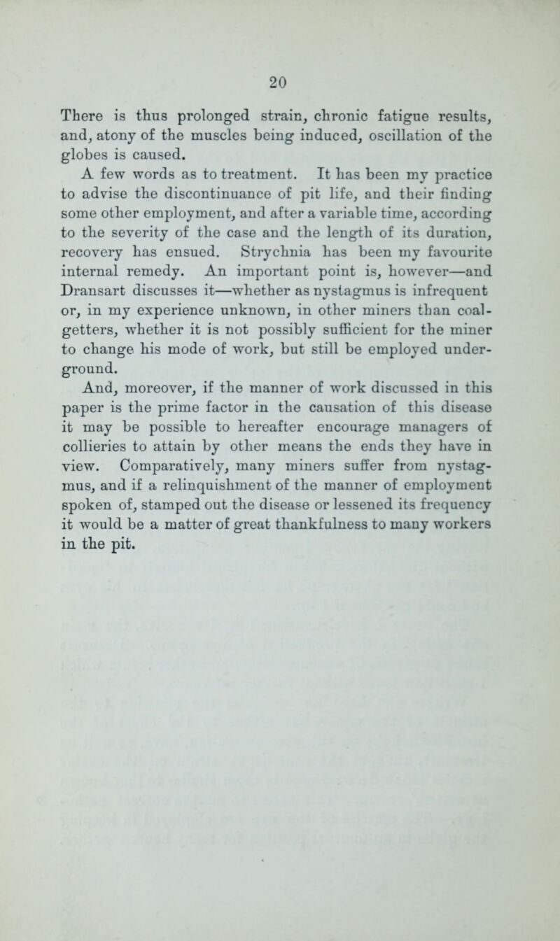 There is thus prolonged strain, chronic fatigue results, and, atony of the muscles being induced, oscillation of the globes is caused. A few words as to treatment. It has been my practice to advise the discontinuance of pit life, and their finding some other employment, and after a variable time, according to the severity of the case and the length of its duration, recovery has ensued. Strychnia has been my favourite internal remedy. An important point is, however—and Dransart discusses it—whether as nystagmus is infrequent or, in my experience unknown, in other miners than coal- getters, whether it is not possibly sufficient for the miner to change his mode of work, but still be employed under- ground. And, moreover, if the manner of work discussed in this paper is the prime factor in the causation of this disease it may be possible to hereafter encourage managers of collieries to attain by other means the ends they have in view. Comparatively, many miners suffer from nystag- mus, and if a relinquishment of the manner of employment 6poken of, stamped out the disease or lessened its frequency it would be a matter of great thankfulness to many workers in the pit.