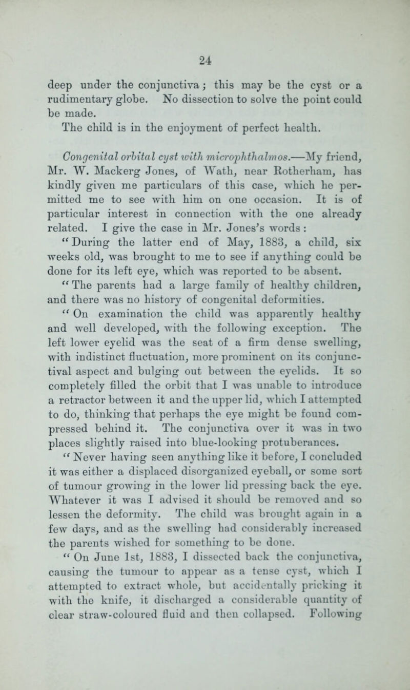 deep under the conjunctiva; this may be the cyst or a rudimentary globe. No dissection to solve the point could be made. The child is in the enjoyment of perfect health. Congenital orbital cyst with microphthalmos.—My friend, Mr. W. Mack erg Jones, of Wath, near Rotherham, has kindly given me particulars of this case, which he per- mitted me to see with him on one occasion. It is of particular interest in connection with the one already related. I give the case in Mr. Jones's words : “ During the latter end of May, 1883, a child, six weeks old, was brought to me to see if anything could be done for its left eye, which was reported to be absent. “ The parents had a large family of healthy children, and there was no history of congenital deformities. “ On examination the child was apparently healthy and well developed, with the following exception. The left lower eyelid was the seat of a firm dense swelling, with indistinct fluctuation, more prominent on its conjunc- tival aspect and bulging out between the eyelids. It so completely filled the orbit that I was unable to introduce a retractor between it and the upper lid, which I attempted to do, thinking that perhaps the eye might be found com- pressed behind it. The conjunctiva over it was in two places slightly raised into blue-looking protuberances. “ Never having seen anything like it before, I concluded it was either a displaced disorganized eyeball, or some sort of tumour growing in the lower lid pressing back the eye. Whatever it was I advised it should be removed and so lessen the deformity. The child was brought again in a few days, and as the swelling had considerably increased the parents wished for something to be done. “ On June 1st, 1883, I dissected back the conjunctiva, causing the tumour to appear as a tense cyst, which I attempted to extract whole, but accidentally pricking it with the knife, it discharged a considerable quantity of clear straw-coloured fluid and then collapsed. Following