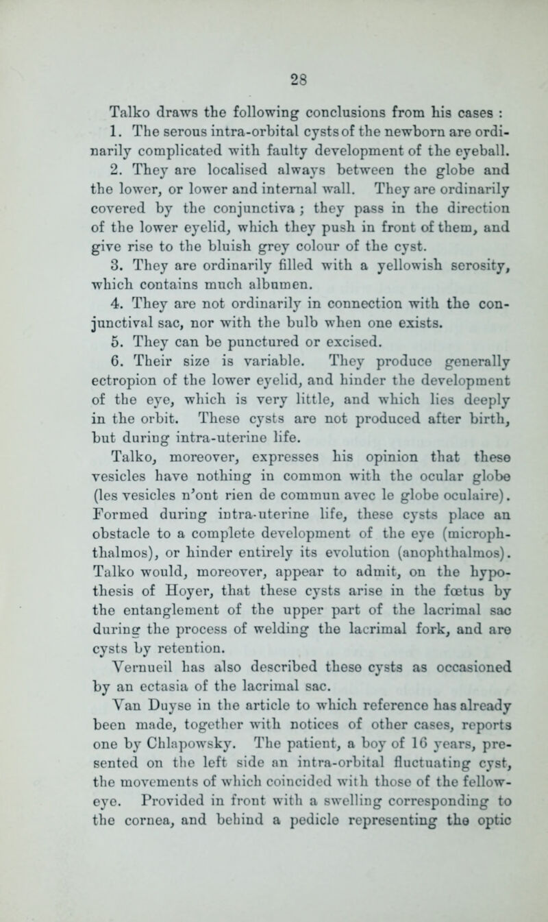 Talko draws the following conclusions from his cases : 1. The serous intra-orbital cysts of the newborn are ordi- narily complicated with faulty development of the eyeball. 2. They are localised always between the globe and the lower, or lower and internal wall. They are ordinarily covered by the conjunctiva ; they pass in the direction of the lower eyelid, which they push in front of them, and give rise to the bluish grey colour of the cyst. 3. They are ordinarily filled with a yellowish serosity, which contains much albumen. 4. They are not ordinarily in connection with the con- junctival sac, nor with the bulb when one exists. 5. They can be punctured or excised. 6. Their size is variable. They produce generally ectropion of the lower eyelid, and hinder the development of the eye, which is very little, and which lies deeply in the orbit. These cysts are not produced after birth, but during intra-uterine life. Talko, moreover, expresses his opinion that these vesicles have nothing in common with the ocular globe (les vesicles n'ont rien de commun avec le globe oculaire). Formed during intra-uterine life, these cysts place an obstacle to a complete development of the eye (microph- thalmos), or hinder entirely its evolution (anophthalmos). Talko would, moreover, appear to admit, on the hypo- thesis of Hoyer, that these cysts arise in the foetus by the entanglement of the upper part of the lacrimal sac during the process of welding the lacrimal fork, and are cysts by retention. Yernueil has also described these cysts as occasioned by an ectasia of the lacrimal sac. Yan Duyse in the article to which reference has already been made, together with notices of other cases, reports one by Chlapowsky. The patient, a boy of 16 years, pre- sented on the left side an intra-orbital fluctuating cyst, the movements of which coincided with those of the fellow- eye. Provided in front with a swelling corresponding to the cornea, and behind a pedicle representing the optic