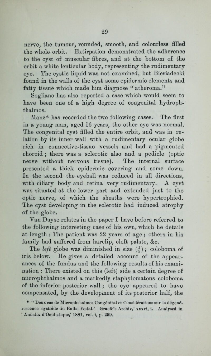 nerve, the tumour, rounded, smooth, and colourless filled the whole orbit. Extirpation demonstrated the adherence to the cyst of muscular fibres, and at the bottom of the orbit a white lenticular body, representing the rudimentary eye. The cystic liquid was not examined, but Biesiadecki found in the walls of the cyst some epidermic elements and fatty tissue which made him diagnose “ atheroma.” Sogliano has also reported a case which would seem to have been one of a high degree of congenital hydroph- thalmos. Manz* has recorded the two following cases. The first in a young man, aged 16 years, the other eye was normal. The congenital cyst filled the entire orbit, and was in re- lation by its inner wall with a rudimentary ocular globe rich in connective-tissue vessels and had a pigmented choroid ; there was a sclerotic also and a pedicle (optic nerve without nervous tissue). The internal surface presented a thick epidermic covering and some down. In the second the eyeball was reduced in all directions, with ciliary body and retina very rudimentary. A cyst was situated at the lower part and extended just to the optic nerve, of which the sheaths were hypertrophied. The cyst developing in the sclerotic had induced atrophy of the globe. Van Duyse relates in the paper I have before referred to the following interesting case of his own, which he details at length : The patient was 22 years of age; others in his family had suffered from harelip, cleft palate, &c. The left globe was diminished in size (^-); coloboma of iris below. He gives a detailed account of the appear- ances of the fundus and the following results of his exami- nation : There existed on this (left) side a certain degree of microphthalmos and a markedly staphylomatous coloboma of the inferior posterior wall ; the eye appeared to have compensated, by the development of its posterior half, the * “ Deux cas de Microphthalmos Congenital et Considerations sur la degen<5- rescence cystoide au Bulbe Foetal.* Graefe’s Archiv,’ xxxvi, i. Analysed in * Annales d’Oculistique/ 1881, vol. i, p. 259.