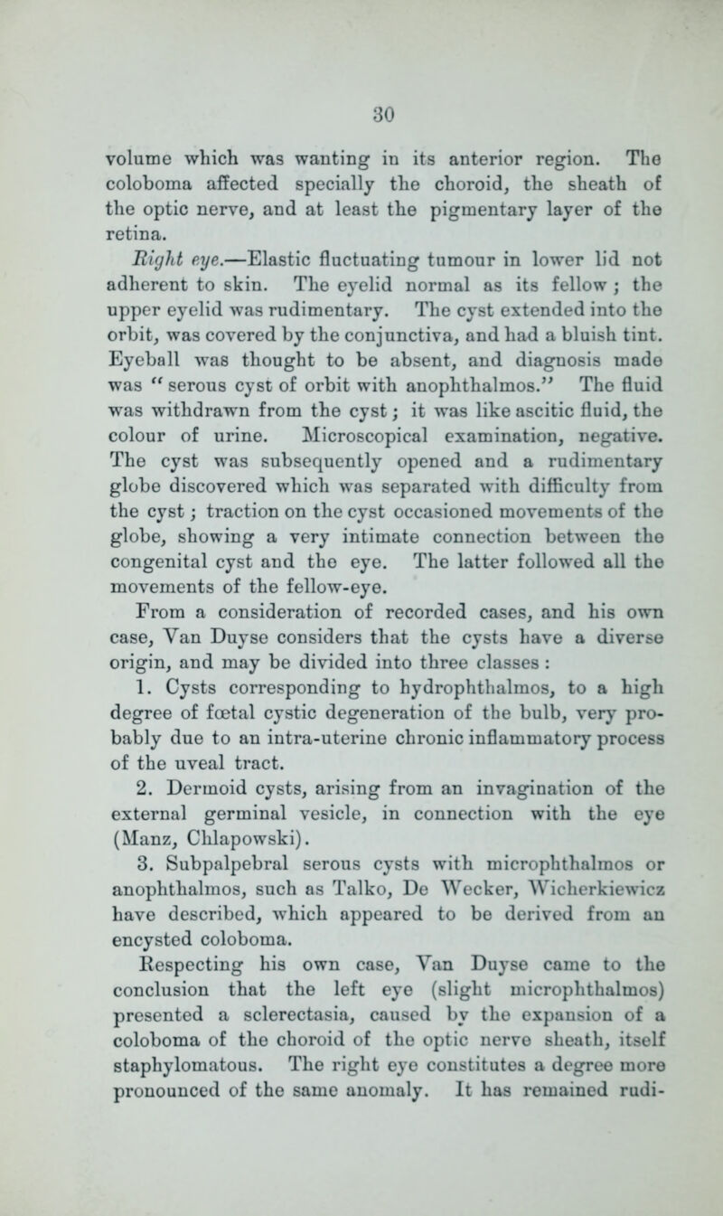 volume which was wanting in its anterior region. The coloboma affected specially the choroid, the sheath of the optic nerve, and at least the pigmentary layer of the retina. 1light eye.—Elastic fluctuating tumour in lower lid not adherent to skin. The eyelid normal as its fellow ; the upper eyelid was rudimentary. The cyst extended into the orbit, was covered by the conjunctiva, and had a bluish tint. Eyeball was thought to be absent, and diagnosis made was “ serous cyst of orbit with anophthalmos.” The fluid was withdrawn from the cyst; it was like ascitic fluid, the colour of urine. Microscopical examination, negative. The cyst was subsequently opened and a rudimentary globe discovered which was separated with difficulty from the cyst; traction on the cyst occasioned movements of the globe, showing a very intimate connection between the congenital cyst and the eye. The latter followed all the movements of the fellow-eye. From a consideration of recorded cases, and his own case, Yan Duyse considers that the cysts have a diverse origin, and may be divided into three classes : 1. Cysts corresponding to hydrophthalmos, to a high degree of foetal cystic degeneration of the bulb, very pro- bably due to an intra-uterine chronic inflammatory process of the uveal tract. 2. Dermoid cysts, arising from an invagination of the external germinal vesicle, in connection with the eye (Manz, Chlapowski). 3. Subpalpebral serous cysts with microphthalmos or anophthalmos, such as Talko, De Wecker, Wiclierkiewiez have described, which appeared to be derived from an encysted coloboma. Respecting his own case, Yan Duyse came to the conclusion that the left eye (slight microphthalmos) presented a sclerectasia, caused by the expansion of a coloboma of the choroid of the optic nerve sheath, itself staphylomatous. The right eye constitutes a degree more pronounced of the same anomaly. It has remained rudi-
