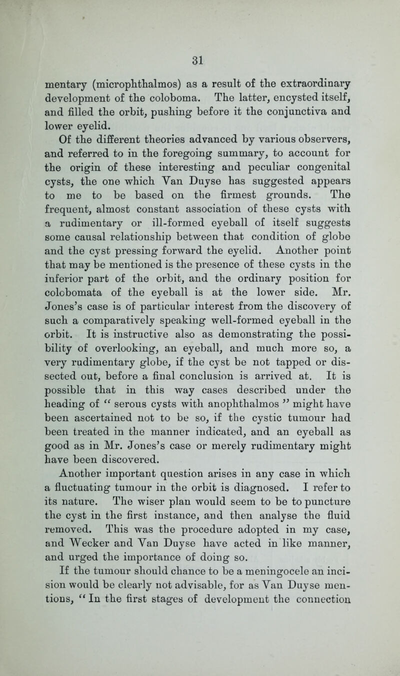 mentary (microphthalmos) as a result of the extraordinary development of the coloboma. The latter, encysted itself, and filled the orbit, pushing before it the conjunctiva and lower eyelid. Of the different theories advanced by various observers, and referred to in the foregoing summary, to account for the origin of these interesting and peculiar congenital cysts, the one which Yan Duyse has suggested appears to me to be based on the firmest grounds. The frequent, almost constant association of these cysts with a rudimentary or ill-formed eyeball of itself suggests some causal relationship between that condition of globe and the cyst pressing forward the eyelid. Another point that may be mentioned is the presence of these cysts in the inferior part of the orbit, and the ordinary position for colobomata of the eyeball is at the lower side. Mr. Jones’s case is of particular interest from the discovery of such a comparatively speaking well-formed eyeball in the orbit. It is instructive also as demonstrating the possi- bility of overlooking, an eyeball, and much more so, a very rudimentary globe, if the cyst be not tapped or dis- sected out, before a final conclusion is arrived at. It is possible that in this way cases described under the heading of “ serous cysts with anophthalmos 99 might have been ascertained not to be so, if the cystic tumour had been treated in the manner indicated, and an eyeball as good as in Mr. Jones’s case or merely rudimentary might have been discovered. Another important question arises in any case in which a fluctuating tumour in the orbit is diagnosed. I refer to its nature. The wiser plan would seem to be to puncture the cyst in the first instance, and then analyse the fluid removed. This was the procedure adopted in my case, and Wecker and Yan Duyse have acted in like manner, and urged the importance of doing so. If the tumour should chance to be a meningocele an inci- sion would be clearly not advisable, for as Yan Duyse men- tions, “ In the first stages of development the connection