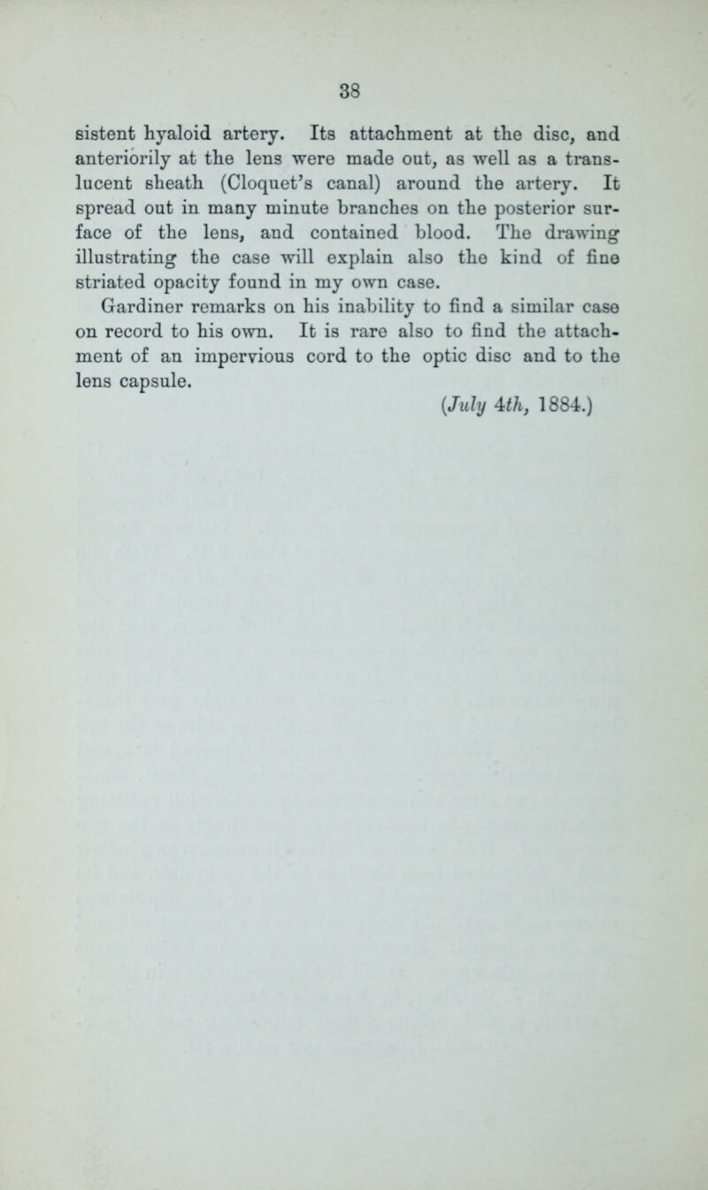 Bistent hyaloid artery. Its attachment at the disc, and anteriorily at the lens were made out, as well as a trans- lucent sheath (Cloquet’s canal) around the artery. It spread out in many minute branches on the posterior sur- face of the lens, and contained blood. The drawing illustrating the case will explain also the kind of fine striated opacity found in my own case. Gardiner remarks on his inability to find a similar case on record to his own. It is rare also to find the attach- ment of an impervious cord to the optic disc and to the lens capsule. {July 4th, 1884.)