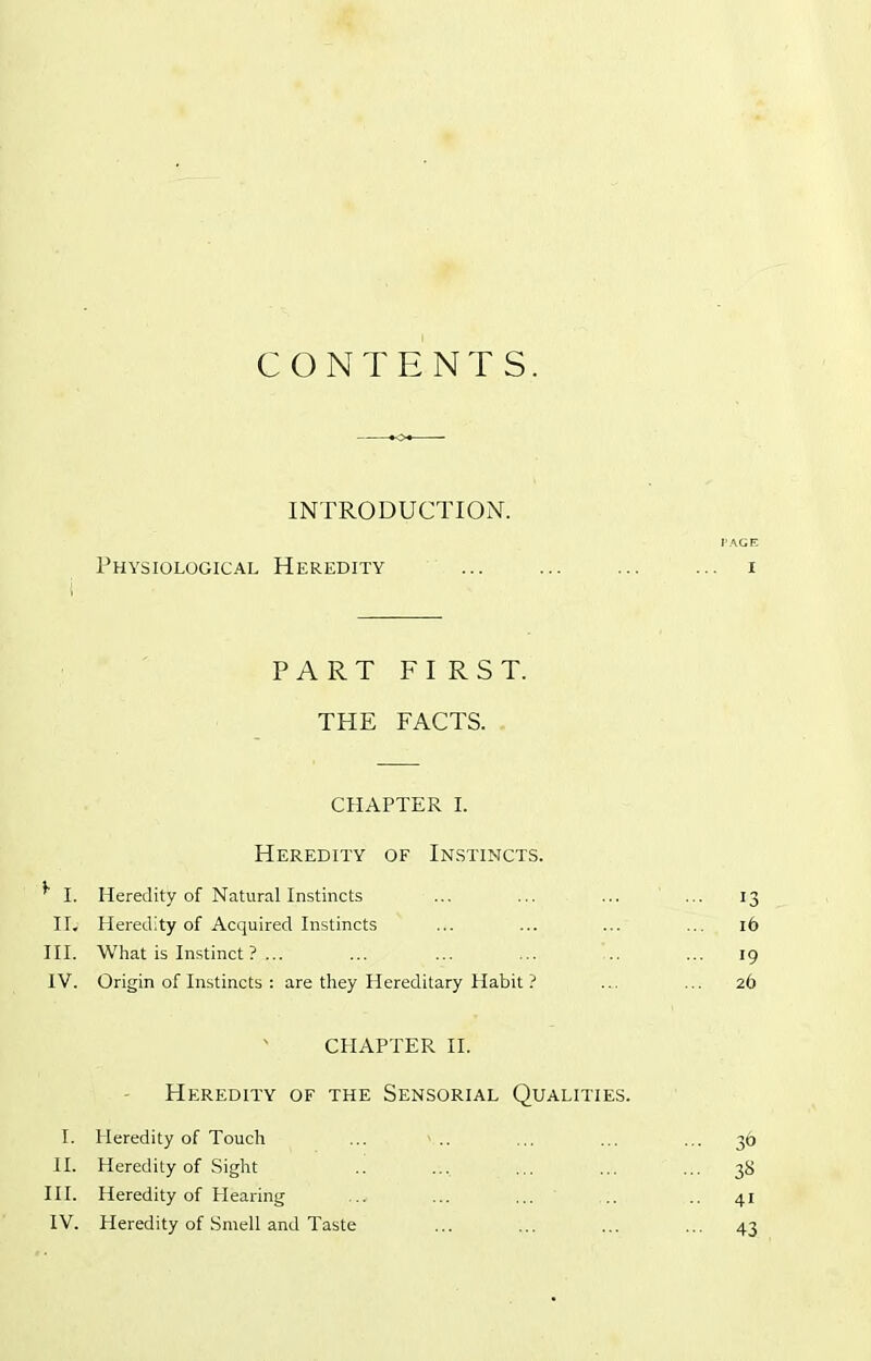 CONTENTS. INTRODUCTION. PAGE Physiological Heredity i PART FIRST. THE FACTS. CHAPTER I. Heredity of Instincts. * I. Heredity of Natural Instincts ... 13 Ily Heredity of Acquired Instincts 16 III. What is Instinct ? ... ... 19 IV. Origin of Instincts : are they Hereditary Habit ? 26 CHAPTER II. Heredity of the Sensorial Qualities. I. Heredity of Touch ... 36 II. Heredity of Sight ... 38 III. Heredity of Hearing 41 IV. Heredity of Smell and Taste - 43