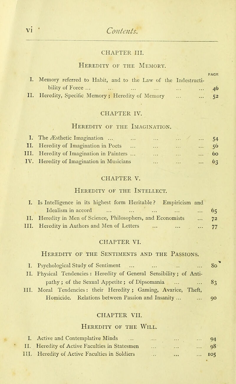 CHAPTER III. Heredity of the Memory. PAGE I. Memory referred to Habit, and to the Law of the Indestructi- bility of Force ... ... ... ... ... ... 46 II. Heredity, Specific Memory; Heredity of Memory ... ... 52 CHAPTER IV. Heredity of the Imagination. I. The .Esthetic Imagination ... ... ... ... ... 54 II. Heredity of Imagination in Poets ... ... ... ... 56 III. Heredity of Imagination in Painters ... ... ... ... 60 IV. Heredity of Imagination in Musicians ... ... ... 63 CHAPTER V. Heredity of the Intellect. I. Is Intelligence in its highest form Heritable ? Empiricism and Idealism in accord ... ... ... ... ... 65 II. Heredity in Men of Science, Philosophers, and Economists ... 72 III. Heredity in Authors and Men of Letters ... ... ... 77 CHAPTER VI. Heredity of the Sentiments and the Passions. I. Psychological Study of Sentiment ... ... .. ... 80 II. Physical Tendencies: Heredity of General Sensibility; of Anti- pathy ; of the Sexual Appetite; of Dipsomania ... ... 83 III. Moral Tendencies: their Heredity ; Gaming, Avarice, Theft, Homicide. Relations between Passion and Insanity ... ... 90 CHAPTER VII. Heredity of the Will. I. Active and Contemplative Minds .. ... ... ... 94 II. Heredity of Active Faculties in Statesmen ... ... ... 98 III. Heredity of Active Faculties in Soldiers ... ... ... 105