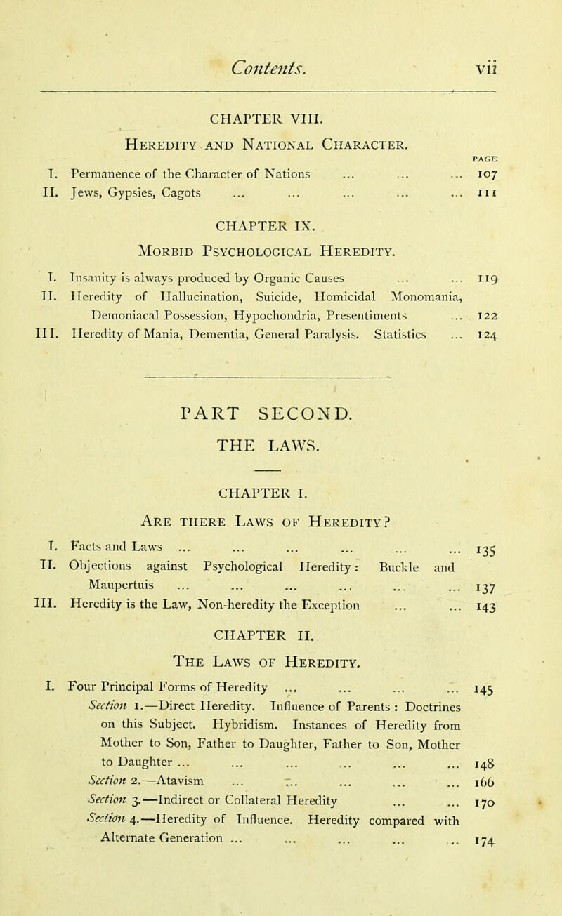 CHAPTER VIII. Heredity and National Character. PAGE I. Permanence of the Character of Nations ... ... ... 107 II. Jews, Gypsies, Cagots ... ... ... ... ... m CHAPTER IX. Morbid Psychological Heredity. I. Insanity is always produced by Organic Causes ... ... 119 II. Heredity of Hallucination, Suicide, Homicidal Monomania, Demoniacal Possession, Hypochondria, Presentiments ... 122 III. Heredity of Mania, Dementia, General Paralysis. Statistics ... 124 PART SECOND. THE LAWS. CHAPTER I. Are there Laws of Heredity? I. Facts and Laws ... ... ... ... ... ... 135 II. Objections against Psychological Heredity: Buckle and Maupertuis ... ... ... .., ... ... 137 III. Heredity is the Law, Non-heredity the Exception ... ... 143 CHAPTER II. The Laws of Heredity. I. Four Principal Forms of Heredity ... ... ... ... 143 Section 1.—Direct Heredity. Influence of Parents : Doctrines on this Subject. Hybridism. Instances of Heredity from Mother to Son, Father to Daughter, Father to Son, Mother to Daughter ... ... ... ... ... ... 148 Section 2.—Atavism ... ... ... ... 166 Section 3.—Indirect or Collateral Heredity ... ... 170 Section 4.—Heredity of Influence. Heredity compared with Alternate Generation ... ... ... ... ,. 174