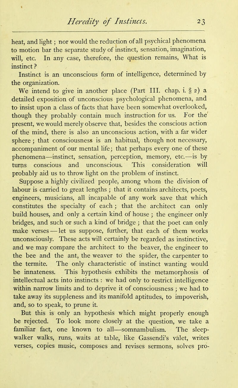 heat, and light; nor would the reduction of all psychical phenomena to motion bar the separate study of instinct, sensation, imagination, will, etc. In any case, therefore, the question remains, What is instinct ? Instinct is an unconscious form of intelligence, determined by the organization. We intend to give in another place (Part III. chap. i. § 2) a detailed exposition of unconscious psychological phenomena, and to insist, upon a class of facts that have been somewhat overlooked, though they probably contain much instruction for us. For the present, we would merely observe that, besides the conscious action of the mind, there is also an unconscious action, with a far wider sphere; that consciousness is an habitual, though not necessary, accompaniment of our mental life; that perhaps every one of these phenomena—instinct, sensation, perception, memory, etc.—is by turps conscious and unconscious. This consideration will probably aid us to throw light on the problem of instinct. Suppose a highly civilized people, among whom the division of labour is carried to great lengths ; that it contains architects, poets, engineers, musicians, all incapable of any work save that which constitutes the specialty of each; that the architect can only build houses, and only a certain kind of house ; the engineer only bridges, and such or such a kind of bridge ; that the poet can only make verses — let us suppose, further, that each of them works unconsciously. These acts will certainly be regarded as instinctive, and we may compare the architect to the beaver, the engineer to the bee and the ant, the weaver to' the spider, the carpenter to the termite. The only characteristic of instinct wanting would be innateness. This hypothesis exhibits the metamorphosis of intellectual acts into instincts : we had only to restrict intelligence within narrow limits and to deprive it of consciousness ; we had to take away its suppleness and its manifold aptitudes, to impoverish, and, so to speak, to prune it. But this is only an hypothesis which might properly enough be rejected. To look more closely at the question, we take a familiar fact, one known to all—somnambulism. The sleep- walker walks, runs, waits at table, like Gassendi’s valet, writes verses, copies music, composes and revises sermons, solves pro-