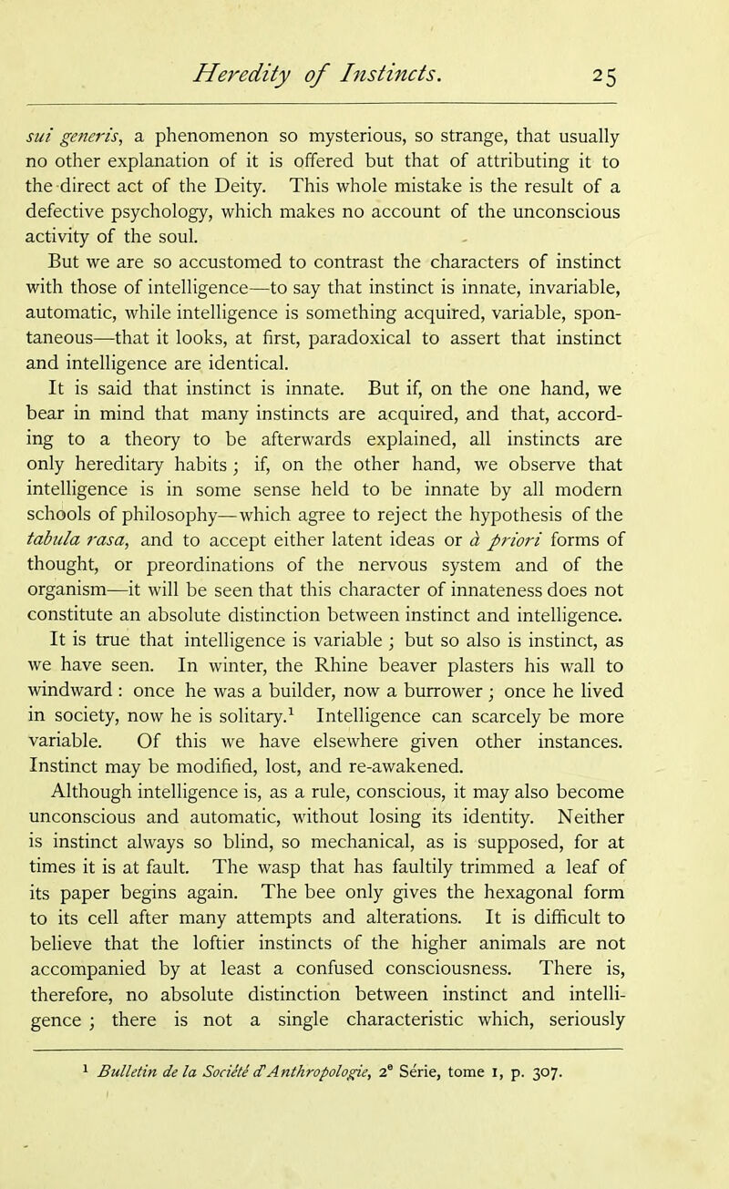 sui generis, a phenomenon so mysterious, so strange, that usually no other explanation of it is offered but that of attributing it to the-direct act of the Deity. This whole mistake is the result of a defective psychology, which makes no account of the unconscious activity of the soul. But we are so accustomed to contrast the characters of instinct with those of intelligence—to say that instinct is innate, invariable, automatic, while intelligence is something acquired, variable, spon- taneous—that it looks, at first, paradoxical to assert that instinct and intelligence are identical. It is said that instinct is innate. But if, on the one hand, we bear in mind that many instincts are acquired, and that, accord- ing to a theory to be afterwards explained, all instincts are only hereditary habits ; if, on the other hand, we observe that intelligence is in some sense held to be innate by all modern schools of philosophy—which agree to reject the hypothesis of the tabula rasa, and to accept either latent ideas or a priori forms of thought, or preordinations of the nervous system and of the organism—it will be seen that this character of innateness does not constitute an absolute distinction between instinct and intelligence. It is true that intelligence is variable ; but so also is instinct, as we have seen. In winter, the Rhine beaver plasters his wall to windward : once he was a builder, now a burrower; once he lived in society, now he is solitary.1 Intelligence can scarcely be more variable. Of this we have elsewhere given other instances. Instinct may be modified, lost, and re-awakened. Although intelligence is, as a rule, conscious, it may also become unconscious and automatic, without losing its identity. Neither is instinct always so blind, so mechanical, as is supposed, for at times it is at fault. The wasp that has faultily trimmed a leaf of its paper begins again. The bee only gives the hexagonal form to its cell after many attempts and alterations. It is difficult to believe that the loftier instincts of the higher animals are not accompanied by at least a confused consciousness. There is, therefore, no absolute distinction between instinct and intelli- gence ; there is not a single characteristic which, seriously Bulletin de la Societe <TAnthropologie, 2e Serie, tome 1, p. 307.