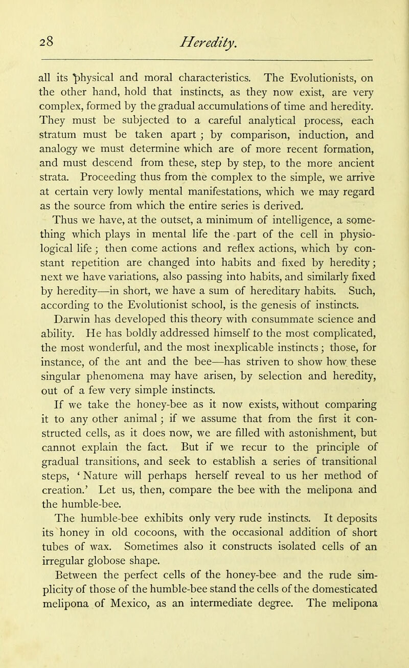 all its physical and moral characteristics. The Evolutionists, on the other hand, hold that instincts, as they now exist, are very complex, formed by the gradual accumulations of time and heredity. They must be subjected to a careful analytical process, each stratum must be taken apart; by comparison, induction, and analogy we must determine which are of more recent formation, and must descend from these, step by step, to the more ancient strata. Proceeding thus from the complex to the simple, we arrive at certain very lowly mental manifestations, which we may regard as the source from which the entire series is derived. Thus we have, at the outset, a minimum of intelligence, a some- thing which plays in mental life the - part of the cell in physio- logical life; then come actions and reflex actions, which by con- stant repetition are changed into habits and fixed by heredity; next we have variations, also passing into habits, and similarly fixed by heredity—in short, we have a sum of hereditary habits. Such, according to the Evolutionist school, is the genesis of instincts. Darwin has developed this theory with consummate science and ability. He has boldly addressed himself to the most complicated, the most wonderful, and the most inexplicable instincts; those, for instance, of the ant and the bee—has striven to show how. these singular phenomena may have arisen, by selection and heredity, out of a few very simple instincts. If we take the honey-bee as it now exists, without comparing it to any other animal; if we assume that from the first it con- structed cells, as it does now, we are filled with astonishment, but cannot explain the fact. But if we recur to the principle of gradual transitions, and seek to establish a series of transitional steps, ‘ Nature will perhaps herself reveal to us her method of creation.’ Let us, then, compare the bee with the melipona and the humble-bee. The humble-bee exhibits only very rude instincts. It deposits its honey in old cocoons, with the occasional addition of short tubes of wax. Sometimes also it constructs isolated cells of an irregular globose shape. Between the perfect cells of the honey-bee and the rude sim- plicity of those of the humble-bee stand the cells of the domesticated melipona of Mexico, as an intermediate degree. The melipona