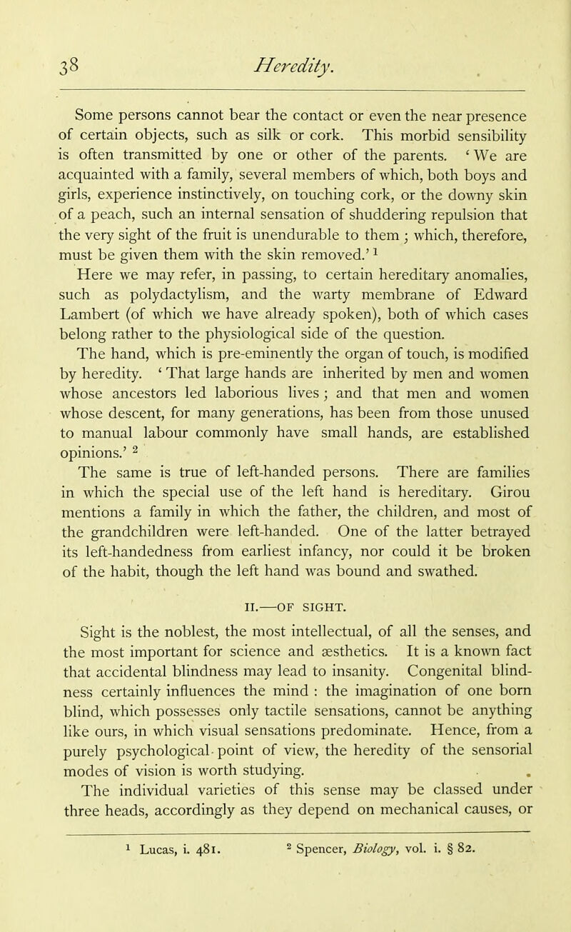 Some persons cannot bear tbe contact or even the near presence of certain objects, such as silk or cork. This morbid sensibility is often transmitted by one or other of the parents. ‘We are acquainted with a family, several members of which, both boys and girls, experience instinctively, on touching cork, or the downy skin of a peach, such an internal sensation of shuddering repulsion that the very sight of the fruit is unendurable to them; which, therefore, must be given them with the skin removed.’1 Here we may refer, in passing, to certain hereditary anomalies, such as polydactylism, and the warty membrane of Edward Lambert (of which we have already spoken), both of which cases belong rather to the physiological side of the question. The hand, which is pre-eminently the organ of touch, is modified by heredity. ‘ That large hands are inherited by men and women whose ancestors led laborious lives; and that men and women whose descent, for many generations, has been from those unused to manual labour commonly have small hands, are established opinions.’ 2 The same is true of left-handed persons. There are families in which the special use of the left hand is hereditary. Girou mentions a family in which the father, the children, and most of the grandchildren were left-handed. One of the latter betrayed its left-handedness from earliest infancy, nor could it be broken of the habit, though the left hand was bound and swathed. II. OF SIGHT. Sight is the noblest, the most intellectual, of all the senses, and the most important for science and sesthetics. It is a known fact that accidental blindness may lead to insanity. Congenital blind- ness certainly influences the mind : the imagination of one born blind, which possesses only tactile sensations, cannot be anything like ours, in which visual sensations predominate. Hence, from a purely psychological-point of view, the heredity of the sensorial modes of vision is worth studying. The individual varieties of this sense may be classed under three heads, accordingly as they depend on mechanical causes, or 1 Lucas, i. 481. Spencer, Biology, vol. i. § 82.