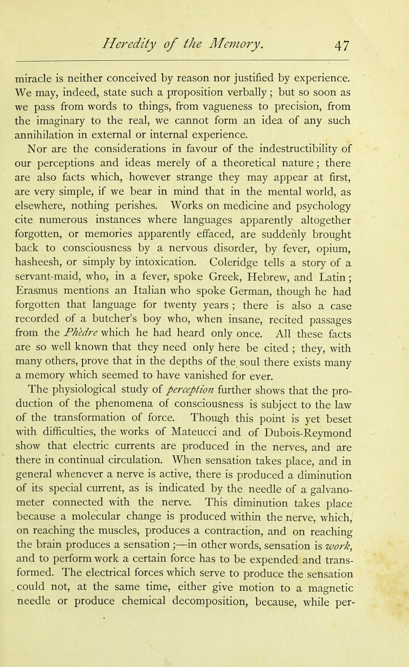 miracle is neither conceived by reason nor justified by experience. We may, indeed, state such a proposition verbally; but so soon as we pass from words to things, from vagueness to precision, from the imaginary to the real, we cannot form an idea of any such annihilation in external or internal experience. Nor are the considerations in favour of the indestructibility of our perceptions and ideas merely of a theoretical nature; there are also facts which, however strange they may appear at first, are very simple, if we bear in mind that in the mental world, as elsewhere, nothing perishes. Works on medicine and psychology cite numerous instances where languages apparently altogether forgotten, or memories apparently effaced, are suddenly brought back to consciousness by a nervous disorder, by fever, opium, hasheesh, or simply by intoxication. Coleridge tells a story of a servant-maid, who, in a fever, spoke Greek, Hebrew, and Latin; Erasmus mentions an Italian who spoke German, though he had forgotten that language for twenty years; there is also a case recorded of a butcher’s boy who, when insane, recited passages froih the PhMre which he had heard only once. All these facts are so well known that they need only here be cited ; they, with many others, prove that in the depths of the. soul there exists many a memory which seemed to have vanished for ever. The physiological study of perception further shows that the pro- duction of the phenomena of consciousness is subject to the law of the transformation of force. Though this point is yet beset with difficulties, the works of Mateucci and of Dubois-Reymond show that electric currents are produced in the nerves, and are there in continual circulation. When sensation takes place, and in general whenever a nerve is active, there is produced a diminution of its special current, as is indicated by the needle of a galvano- meter connected with the nerve. This diminution takes place because a molecular change is produced within the nerve, which, on reaching the muscles, produces a contraction, and on reaching the brain produces a sensation;—in other words, sensation is work, and to perform work a certain force has to be expended and trans- formed. The electrical forces which serve to produce the sensation .could not, at the same time, either give motion to a magnetic needle or produce chemical decomposition, because, while per-
