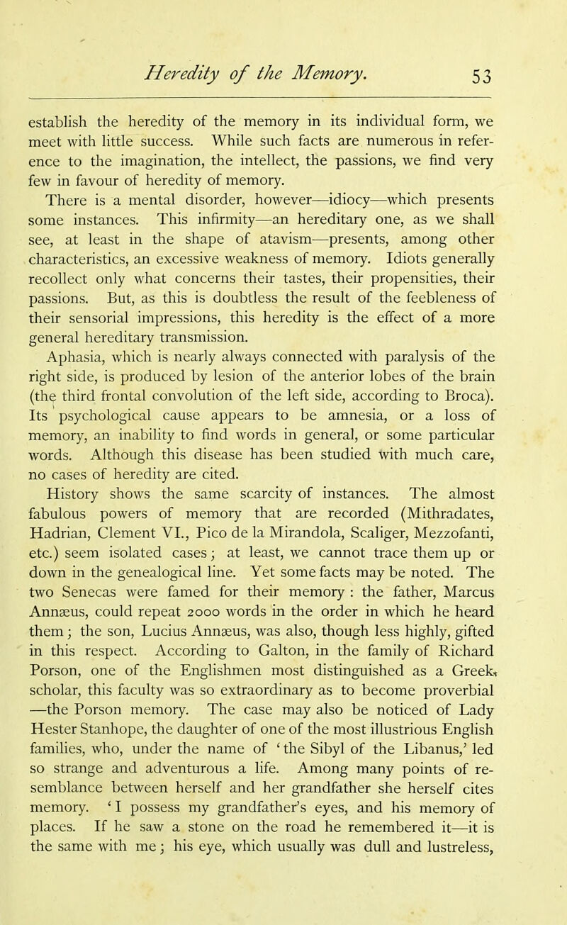 establish the heredity of the memory in its individual form, we meet with little success. While such facts are numerous in refer- ence to the imagination, the intellect, the passions, we find very few in favour of heredity of memory. There is a mental disorder, however—idiocy—which presents some instances. This infirmity—an hereditary one, as we shall see, at least in the shape of atavism—presents, among other characteristics, an excessive weakness of memory. Idiots generally recollect only what concerns their tastes, their propensities, their passions. But, as this is doubtless the result of the feebleness of their sensorial impressions, this heredity is the effect of a more general hereditary transmission. Aphasia, which is nearly always connected with paralysis of the right side, is produced by lesion of the anterior lobes of the brain (the third frontal convolution of the left side, according to Broca). Its psychological cause appears to be amnesia, or a loss of memory, an inability to find words in general, or some particular words. Although this disease has been studied with much care, no cases of heredity are cited. History shows the same scarcity of instances. The almost fabulous powers of memory that are recorded (Mithradates, Hadrian, Clement VI., Pico de la Mirandola, Scaliger, Mezzofanti, etc.) seem isolated cases; at least, we cannot trace them up or down in the genealogical line. Yet some facts may be noted. The two Senecas were famed for their memory : the father, Marcus Annaeus, could repeat 2000 words in the order in which he heard them; the son, Lucius Annaeus, was also, though less highly, gifted in this respect. According to Galton, in the family of Richard Porson, one of the Englishmen most distinguished as a Greek* scholar, this faculty was so extraordinary as to become proverbial —the Porson memory. The case may also be noticed of Lady Hester Stanhope, the daughter of one of the most illustrious English families, who, under the name of ‘ the Sibyl of the Libanus,’ led so strange and adventurous a life. Among many points of re- semblance between herself and her grandfather she herself cites memory. ‘ I possess my grandfather’s eyes, and his memory of places. If he saw a stone on the road he remembered it—it is the same with me; his eye, which usually was dull and lustreless,