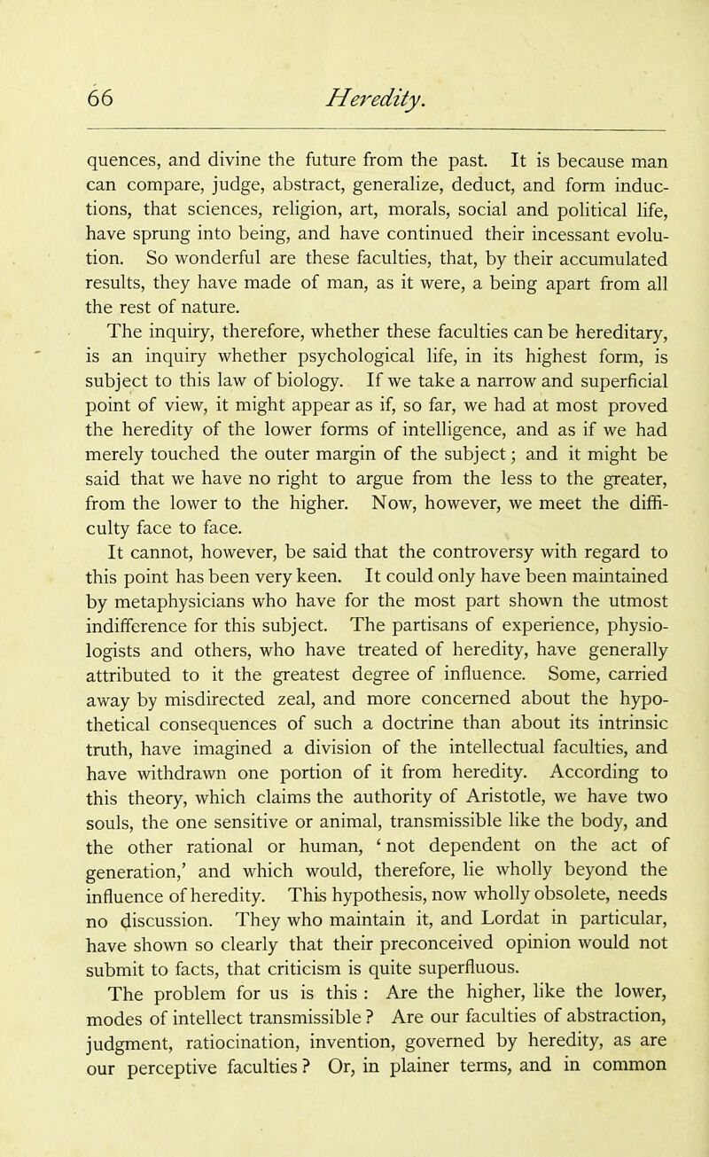 quences, and divine the future from the past. It is because man can compare, judge, abstract, generalize, deduct, and form induc- tions, that sciences, religion, art, morals, social and political life, have sprung into being, and have continued their incessant evolu- tion. So wonderful are these faculties, that, by their accumulated results, they have made of man, as it were, a being apart from all the rest of nature. The inquiry, therefore, whether these faculties can be hereditary, is an inquiry whether psychological life, in its highest form, is subject to this law of biology. If we take a narrow and superficial point of view, it might appear as if, so far, we had at most proved the heredity of the lower forms of intelligence, and as if we had merely touched the outer margin of the subject; and it might be said that we have no right to argue from the less to the greater, from the lower to the higher. Now, however, we meet the diffi- culty face to face. It cannot, however, be said that the controversy with regard to this point has been very keen. It could only have been maintained by metaphysicians who have for the most part shown the utmost indifference for this subject. The partisans of experience, physio- logists and others, who have treated of heredity, have generally attributed to it the greatest degree of influence. Some, carried away by misdirected zeal, and more concerned about the hypo- thetical consequences of such a doctrine than about its intrinsic truth, have imagined a division of the intellectual faculties, and have withdrawn one portion of it from heredity. According to this theory, which claims the authority of Aristotle, we have two souls, the one sensitive or animal, transmissible like the body, and the other rational or human, ‘not dependent on the act of generation,’ and which would, therefore, lie wholly beyond the influence of heredity. This hypothesis, now wholly obsolete, needs no (Jiscussion. They who maintain it, and Lordat in particular, have shown so clearly that their preconceived opinion would not submit to facts, that criticism is quite superfluous. The problem for us is this : Are the higher, like the lower, modes of intellect transmissible ? Are our faculties of abstraction, judgment, ratiocination, invention, governed by heredity, as are our perceptive faculties ? Or, in plainer terms, and in common