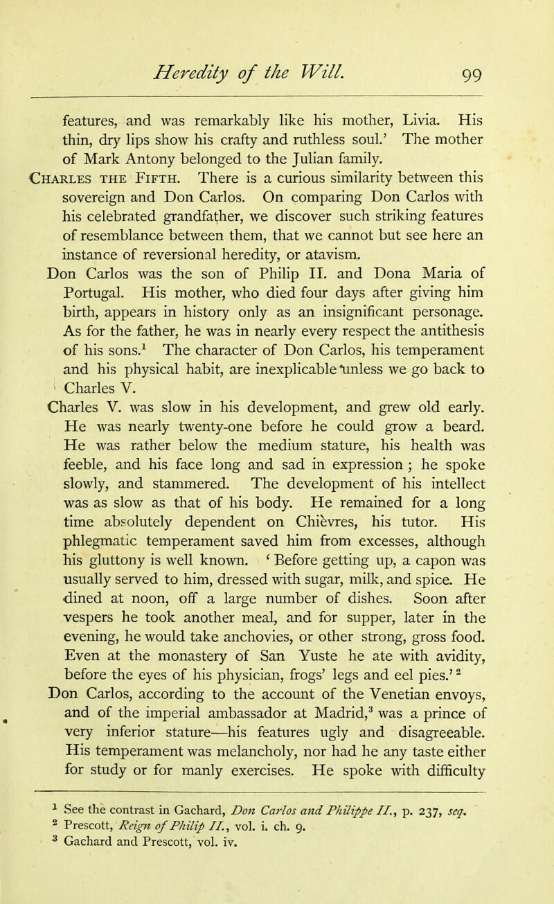 features, and was remarkably like his mother, Livia. His thin, dry lips show his crafty and ruthless soul.’ The mother of Mark Antony belonged to the Julian family. Charles the Fifth. There is a curious similarity between this sovereign and Don Carlos. On comparing Don Carlos with his celebrated grandfather, we discover such striking features of resemblance between them, that we cannot but see here an instance of reversional heredity, or atavism. Don Carlos was the son of Philip II. and Dona Maria of Portugal. His mother, who died four days after giving him birth, appears in history only as an insignificant personage. As for the father, he was in nearly every respect the antithesis of his sons.1 The character of Don Carlos, his temperament and his physical habit, are inexplicable “unless we go back to 1 Charles V. Charles V. was slow in his development, and grew old early. He was nearly twenty-one before he could grow a beard. He was rather below the medium stature, his health was feeble, and his face long and sad in expression; he spoke slowly, and stammered. The development of his intellect was as slow as that of his body. He remained for a long time absolutely dependent on Chievres, his tutor. His phlegmatic temperament saved him from excesses, although his gluttony is well known. 1 Before getting up, a capon was usually served to him, dressed with sugar, milk, and spice. He •dined at noon, off a large number of dishes. Soon after vespers he took another meal, and for supper, later in the evening, he would take anchovies, or other strong, gross food. Even at the monastery of San Yuste he ate with avidity, before the eyes of his physician, frogs’ legs and eel pies.’2 Don Carlos, according to the account of the Venetian envoys, and of the imperial ambassador at Madrid,3 was a prince of very inferior stature—his features ugly and disagreeable. His temperament was melancholy, nor had he any taste either for study or for manly exercises. He spoke with difficulty 1 See the contrast in Gachard, Don Carlos and Philippe II., p. 237, seq. 2 Prescott, Reign of Philip II., vol. i. ch. 9. 3 Gachard and Prescott, vol. iv.