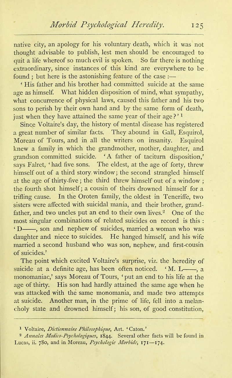 native city, an apology for his voluntary death, which it was not thought advisable to publish, lest men should be encouraged to quit a life whereof so much evil is spoken. So far there is nothing extraordinary, since instances of this kind are everywhere to be found; but here is the astonishing feature of the case :— 4 His father and his brother had committed suicide at the same age as himself. What hidden disposition of mind, what sympathy, what concurrence of physical laws, caused this father and his two sons to perish by their own hand and by the same form of death, just when they have attained the same year of their age ? ’1 Since Voltaire’s day, the history of mental disease has registered a great number of similar facts. They abound in Gall, Esquirol, Mofeau of Tours, and in all the writers on insanity. Esquirol knew a family in which the grandmother, mother, daughter, and grandson committed suicide. ‘ A father of taciturn disposition,’ says Falret, ‘ had five sons. The eldest, at the age of forty, threw himself out of a third story window; the second strangled himself at the age of thirty-five; the third threw himself out of a window ; the fourth shot himself; a cousin of theirs drowned himself for a trifling cause. In the Oroten family, the oldest in Teneriffe, two sisters were affected with suicidal mania, and their brother, grand- father, and two uncles put an end to their own lives.2 * One of the most singular combinations of related suicides on record is this : 4 D , son and nephew of suicides, married a woman who was daughter and niece to suicides. He hanged himself, and his wife married a second husband who was son, nephew, and first-cousin of suicides.’ The point which excited Voltaire’s surprise, viz. the heredity of suicide at a definite age, has been often noticed. 4 M. L , a monomaniac,’ says Moreau of Tours, 4 put an end to his life at the age of thirty. His son had hardly attained the same age when he was attacked with the same monomania, and made two attempts at suicide. Another man, in the prime of life, fell into a melan- choly state and drowned himself; his son, of good constitution, 1 Voltaire, Dictionnawe Philosophique, Art. ‘Caton.’ 2 Annales Medico-Psychologiques, 1844. Several other facts will be found in Lucas, ii. 780, and in Moreau, Psychologie Morbide, 171—174.