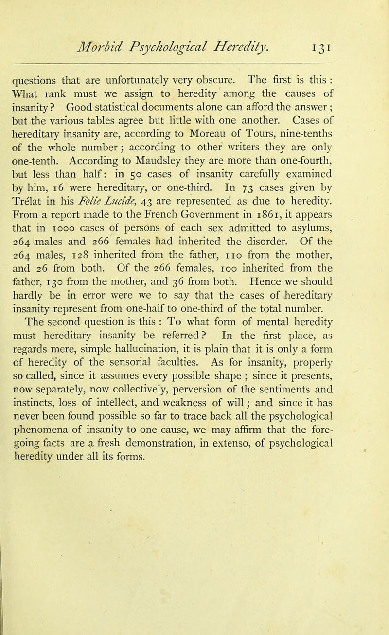 questions that are unfortunately very obscure. The first is this : What rank must we assign to heredity among the causes of insanity ? Good statistical documents alone can afford the answer; but -the various tables agree but little with one another. Cases of hereditary insanity are, according to Moreau of Tours, nine-tenths of the whole number; according to other writers they are only one-tenth. According to Maudsley they are more than one-fourth, but less than half: in 50 cases of insanity carefully examined by him, 16 were hereditary, or one-third. In 73 cases given by Trelat in his Folie lucide, 43 are represented as due to heredity. From a report made to the French Government in 1861, it appears that in 1000 cases of persons of each sex admitted to asylums, 264 .males and 266 females had inherited the disorder. Of the 264 males, 128 inherited from the father, no from the mother, and 26 from both. Of the 266 females, 100 inherited from the father, 130 from the mother, and 36 from both. Hence we should hardly be in error were we to say that the cases of hereditary insanity represent from one-half to one-third of the total number. The second question is this : To what form of mental heredity must hereditary insanity be referred? In the first place, as regards mere, simple hallucination, it is plain that it is only a form of heredity of the sensorial faculties. As for insanity, properly so called, since it assumes every possible shape ; since it presents, now separately, now collectively, perversion of the sentiments and instincts, loss of intellect, and weakness of will; and since it has never been found possible so far to trace back all the psychological phenomena of insanity to one cause, we may affirm that the fore- going facts are a fresh demonstration, in extenso, of psychological heredity under all its forms.