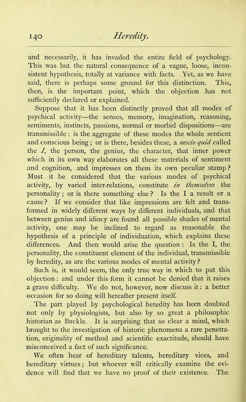 and necessarily, it has invaded the entire field of psychology. This was but the natural consequence of a vague, loose, incon- sistent hypothesis, totally at variance with facts. Yet, as we have said, there is perhaps some ground for this distinction. This, then, is the important point, which the objection has not sufficiently declared or explained. Suppose that it has been distinctly proved that all modes of psychical activity—the senses, memory, imagination, reasoning, sentiments, instincts, passions, normal or morbid dispositions—are transmissible : is the aggregate of these modes the whole sentient and conscious being; or is there, besides these, a nescio quid, called the I, the person, the genius, the character, that inner power which in its own way elaborates all these materials of sentiment and cognition, and impresses on them its own peculiar stamp? Must it be considered that the various modes of psychical activity, by varied inter-relations, constitute in themselves the personality; or is there something else ? Is the I a result or a cause? If we consider that like impressions are felt and trans- formed in widely different ways by different individuals, and that between genius and idiocy are found all possible shades of mental activity, one may be inclined to regard as reasonable the hypothesis of a principle of individuation, which explains these differences. And then would arise the question : Is the I, the personality, the constituent element of the individual, transmissible by heredity, as are the various modes of mental activity ? Such is, it would seem, the only true way in which to put this objection: and under this form it cannot be denied that it raises a grave difficulty. We do not, however, now discuss it: a better occasion for so doing will hereafter present itself. The part played by psychological heredity has been doubted not only by physiologists, but also by so great a philosophic historian as Buckle. It is surprising that so clear a mind, which brought to the investigation of historic phenomena a rare penetra- tion, originality of method and scientific exactitude, should have misconceived a fact of such significance. We often hear of hereditary talents, hereditary vices, and hereditary virtues; but whoever will critically examine the evi- dence will find that we have no proof of their existence. The