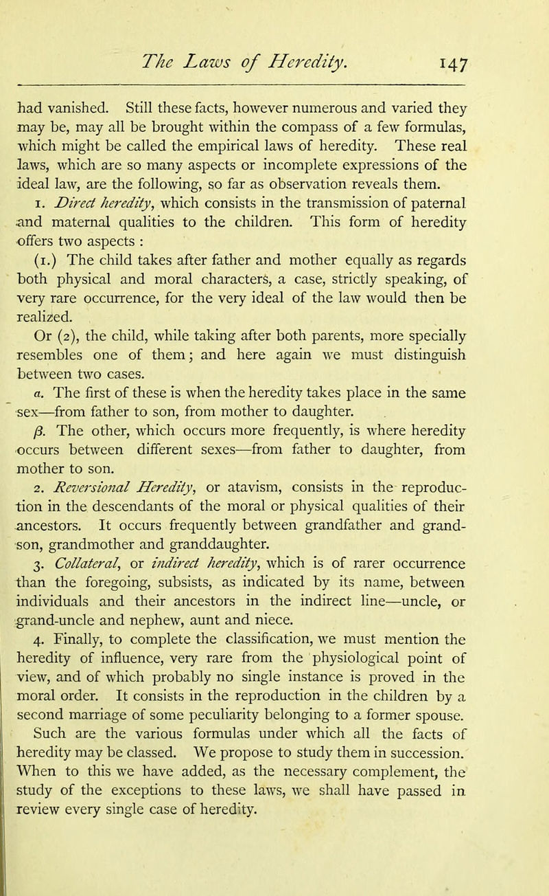 had vanished. Still these facts, however numerous and varied they may be, may all be brought within the compass of a few formulas, which might be called the empirical laws of heredity. These real laws, which are so many aspects or incomplete expressions of the ideal law, are the following, so far as observation reveals them. 1. Direct heredity, which consists in the transmission of paternal and maternal qualities to the children. This form of heredity offers two aspects : (1.) The child takes after father and mother equally as regards both physical and moral characters, a case, strictly speaking, of very rare occurrence, for the very ideal of the law would then be realized. Or (2), the child, while taking after both parents, more specially resembles one of them; and here again we must distinguish between two cases. a. The first of these is when the heredity takes place in the same •sex—from father to son, from mother to daughter. y3. The other, which occurs more frequently, is where heredity occurs between different sexes—from father to daughter, from mother to son. 2. Reversional Heredity, or atavism, consists in the reproduc- tion in the descendants of the moral or physical qualities of their ancestors. It occurs frequently between grandfather and grand- son, grandmother and granddaughter. 3. Collateral, or indirect heredity, which is of rarer occurrence than the foregoing, subsists, as indicated by its name, between individuals and their ancestors in the indirect line—uncle, or ■grand-uncle and nephew, aunt and niece. 4. Finally, to complete the classification, we must mention the heredity of influence, very rare from the physiological point of view, and of which probably no single instance is proved in the moral order. It consists in the reproduction in the children by a second marriage of some peculiarity belonging to a former spouse. Such are the various formulas under which all the facts of heredity may be classed. We propose to study them in succession. When to this we have added, as the necessary complement, the study of the exceptions to these laws, we shall have passed in review every single case of heredity.