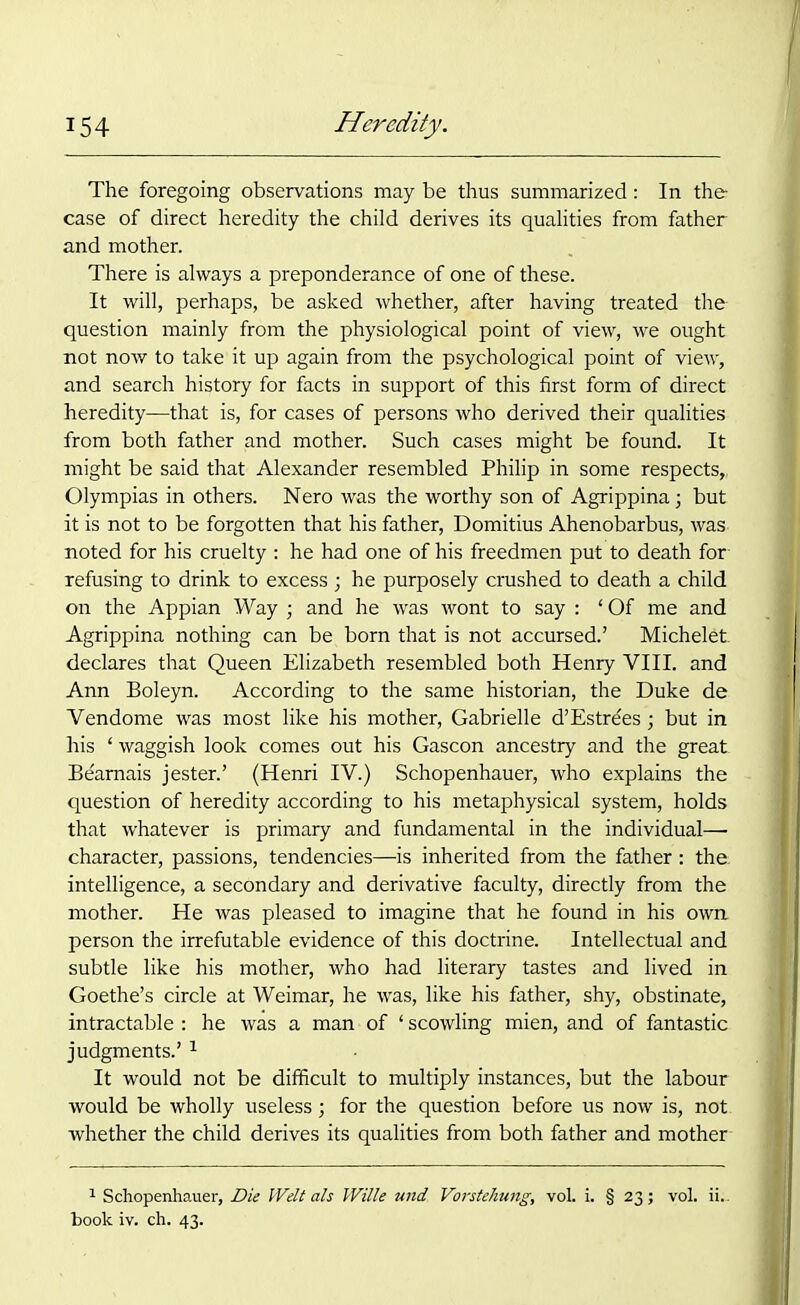 The foregoing observations may be thus summarized: In the case of direct heredity the child derives its qualities from father and mother. There is always a preponderance of one of these. It will, perhaps, be asked whether, after having treated the question mainly from the physiological point of view, we ought not now to take it up again from the psychological point of view, and search history for facts in support of this first form of direct heredity—that is, for cases of persons who derived their qualities from both father and mother. Such cases might be found. It might be said that Alexander resembled Philip in some respects,, Olympias in others. Nero was the worthy son of Agrippina; but it is not to be forgotten that his father, Domitius Ahenobarbus, was- noted for his cruelty : he had one of his freedmen put to death for- refusing to drink to excess ; he purposely crushed to death a child on the Appian Way ; and he was wont to say : ‘ Of me and Agrippina nothing can be born that is not accursed.’ Michelet declares that Queen Elizabeth resembled both Henry VIII. and Ann Boleyn. According to the same historian, the Duke de Vendome was most like his mother, Gabrielle d’Estrees; but in his ‘ waggish look comes out his Gascon ancestry and the great Beamais jester.’ (Henri IV.) Schopenhauer, who explains the question of heredity according to his metaphysical system, holds that whatever is primary and fundamental in the individual—• character, passions, tendencies—is inherited from the father: the; intelligence, a secondary and derivative faculty, directly from the mother. He was pleased to imagine that he found in his own person the irrefutable evidence of this doctrine. Intellectual and subtle like his mother, who had literary tastes and lived in Goethe’s circle at Weimar, he was, like his father, shy, obstinate, intractable : he was a man of ‘ scowling mien, and of fantastic judgments.’ 1 It would not be difficult to multiply instances, but the labour would be wholly useless; for the question before us now is, not whether the child derives its qualities from both father and mother 1 Schopenhauer, Die Welt als Wille und Vorstehung, vol. i. § 23; vol. ii.. book iv. ch. 43.