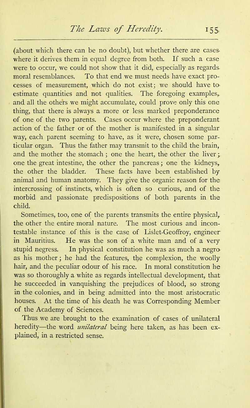 (about which there can be no doubt), but whether there are cases, where it derives them in equai degree from both. If such a case were to occur, we could not show that it did, especially as regards, moral resemblances. To that end we must needs have exact pro- cesses of measurement, which do not exist; we should have to> estimate quantities and not qualities. The foregoing examples,, and all the others we might accumulate, could prove only this one thing, that there is always a more or less marked preponderance of one of the two parents. Cases occur where the preponderant action of the father or of the mother is manifested in a singular way; each parent seeming to have, as it were, chosen some par- ticular organ. Thus the father may transmit to the child the brain, and the mother the stomach; one the heart, the other the liver -y one the great intestine, the other the pancreas; one the kidneys, the other the bladder. These facts have been established by animal and human anatomy. They give the organic reason for the intercrossing of instincts, which is often so curious, and of the morbid and passionate predispositions of both parents in the child. Sometimes, too, one of the parents transmits the entire physical, the other the entire moral nature. The most curious and incon- testable instance of this is the case of Lislet-Geoffroy, engineer in Mauritius. He was the son of a white man and of a very stupid negress. In physical constitution he was as much a negro- as his mother; he had the features, the complexion, the woolly hair, and the peculiar odour of his race. In moral constitution he was so thoroughly a white as regards intellectual development, that he succeeded in vanquishing the prejudices of blood, so strong in the colonies, and in being admitted into the most aristocratic houses. At the time of his death he was Corresponding Member of the Academy of Sciences. Thus we are brought to the examination of cases of unilateral heredity—the word unilateral being here taken, as has been ex- plained, in a restricted sense.