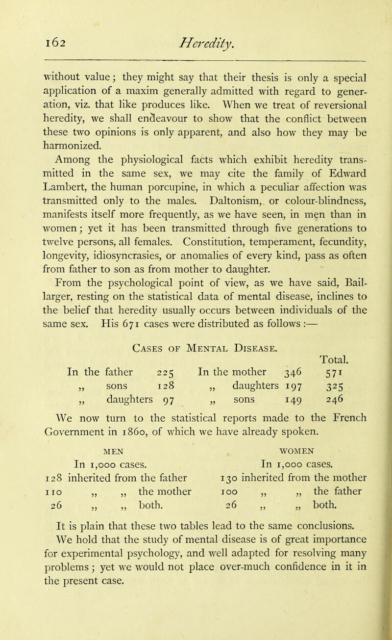 without value; they might say that their thesis is only a special application of a maxim generally admitted with regard to gener- ation, viz. that like produces like. When we treat of reversional heredity, we shall endeavour to show that the conflict between these two opinions is only apparent, and also how they may be harmonized. Among the physiological facts which exhibit heredity trans- mitted in the same sex, we may cite the family of Edward Lambert, the human porcupine, in which a peculiar affection was transmitted only to the males. Daltonism,, or colour-blindness, manifests itself more frequently, as we have seen, in men than in women; yet it has been transmitted through five generations to twelve persons, all females. Constitution, temperament, fecundity, longevity, idiosyncrasies, or anomalies of every kind, pass as often from father to son as from mother to daughter. From the psychological point of view, as we have said, Bail- larger, resting on the statistical data of mental disease, inclines to the belief that heredity usually occurs between individuals of the same sex. His 671 cases were distributed as follows :— Cases of Mental Disease. Total. father 225 In the mother 346 57i sons 128 „ daughters 197 325 daughters 97 „ sons 149 246 We now turn to the statistical reports made to the French Government in i860, of which we have already spoken. MEN In 1,000 cases. 128 inherited from the father no „ „ the mother 26 „ „ both. WOMEN In 1,000 cases. 130 inherited from the mother 100 „ „ the father 26 „ „ both. It is plain that these two tables lead to the same conclusions. We hold that the study of mental disease is of great importance for experimental psychology, and well adapted for resolving many problems; yet we would not place over-much confidence in it in the present case.