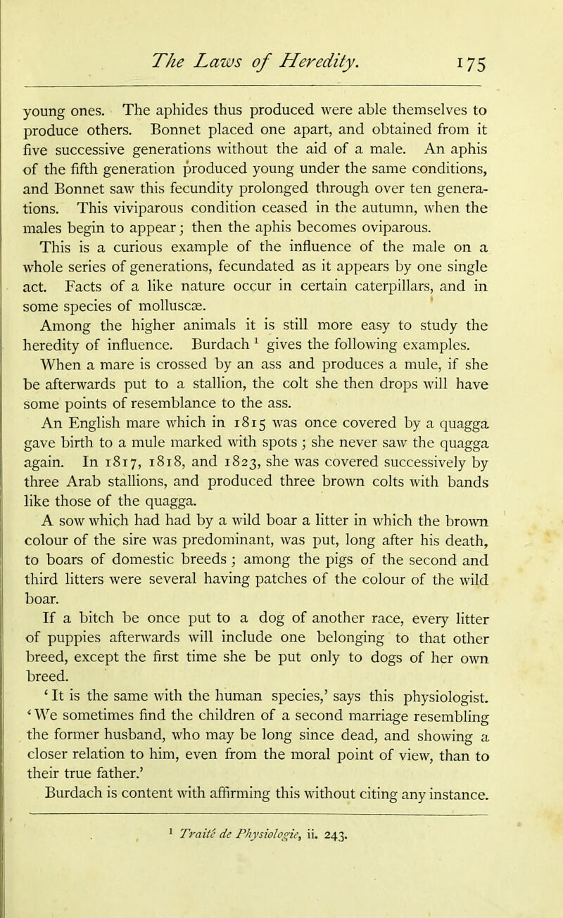 young ones. The aphides thus produced were able themselves to produce others. Bonnet placed one apart, and obtained from it five successive generations without the aid of a male. An aphis of the fifth generation produced young under the same conditions, and Bonnet saw this fecundity prolonged through over ten genera- tions. This viviparous condition ceased in the autumn, when the males begin to appear; then the aphis becomes oviparous. This is a curious example of the influence of the male on a whole series of generations, fecundated as it appears by one single act. Facts of a like nature occur in certain caterpillars, and in some species of molluscse. Among the higher animals it is still more easy to study the heredity of influence. Burdach 1 gives the following examples. When a mare is crossed by an ass and produces a mule, if she be afterwards put to a stallion, the colt she then drops will have some points of resemblance to the ass. An English mare which in 1815 was once covered by a quagga gave birth to a mule marked with spots ; she never saw the quagga again. In 1817, 18x8, and 1823, she was covered successively by three Arab stallions, and produced three brown colts with bands like those of the quagga. A sow which had had by a wild boar a litter in which the brown colour of the sire was predominant, was put, long after his death, to boars of domestic breeds ; among the pigs of the second and third litters were several having patches of the colour of the wild boar. If a bitch be once put to a dog of another race, every litter of puppies afterwards will include one belonging to that other breed, except the first time she be put only to dogs of her own breed. ‘ It is the same with the human species,’ says this physiologist. * We sometimes find the children of a second marriage resembling the former husband, who may be long since dead, and showing a closer relation to him, even from the moral point of view, than to their true father.’ Burdach is content with affirming this without citing any instance. 1 TraitS de Physiologie, ii. 243.