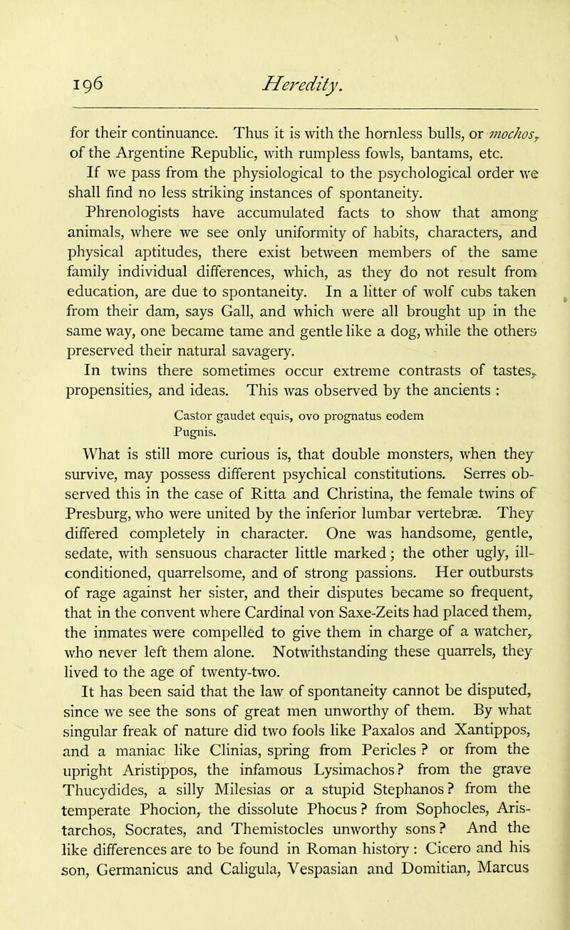 for their continuance. Thus it is with the hornless bulls, or mochos, of the Argentine Republic, with rumpless fowls, bantams, etc. If we pass from the physiological to the psychological order we shall find no less striking instances of spontaneity. Phrenologists have accumulated facts to show that among animals, where we see only uniformity of habits, characters, and physical aptitudes, there exist between members of the same family individual differences, which, as they do not result from education, are due to spontaneity. In a litter of wolf cubs taken from their dam, says Gall, and which were all brought up in the same way, one became tame and gentle like a dog, while the others preserved their natural savagery. In twins there sometimes occur extreme contrasts of tastes, propensities, and ideas. This was observed by the ancients : Castor gaudet equis, ovo prognatus eodem Pugnis. What is still more curious is, that double monsters, when they survive, may possess different psychical constitutions. Serres ob- served this in the case of Ritta and Christina, the female twins of Presburg, who were united by the inferior lumbar vertebrae. They differed completely in character. One was handsome, gentle, sedate, with sensuous character little marked; the other ugly, ill- conditioned, quarrelsome, and of strong passions. Her outbursts of rage against her sister, and their disputes became so frequent, that in the convent where Cardinal von Saxe-Zeits had placed them, the inmates were compelled to give them in charge of a watcher, who never left them alone. Notwithstanding these quarrels, they lived to the age of twenty-two. It has been said that the law of spontaneity cannot be disputed, since we see the sons of great men unworthy of them. By what singular freak of nature did two fools like Paxalos and Xantippos, and a maniac like Clinias, spring from Pericles ? or from the upright Aristippos, the infamous Lysimachos? from the grave Thucydides, a silly Milesias or a stupid Stephanos? from the temperate Phocion, the dissolute Phocus ? from Sophocles, Aris- tarchos, Socrates, and Themistocles unworthy sons? And the like differences are to be found in Roman history : Cicero and his son, Germanicus and Caligula, Vespasian and Domitian, Marcus