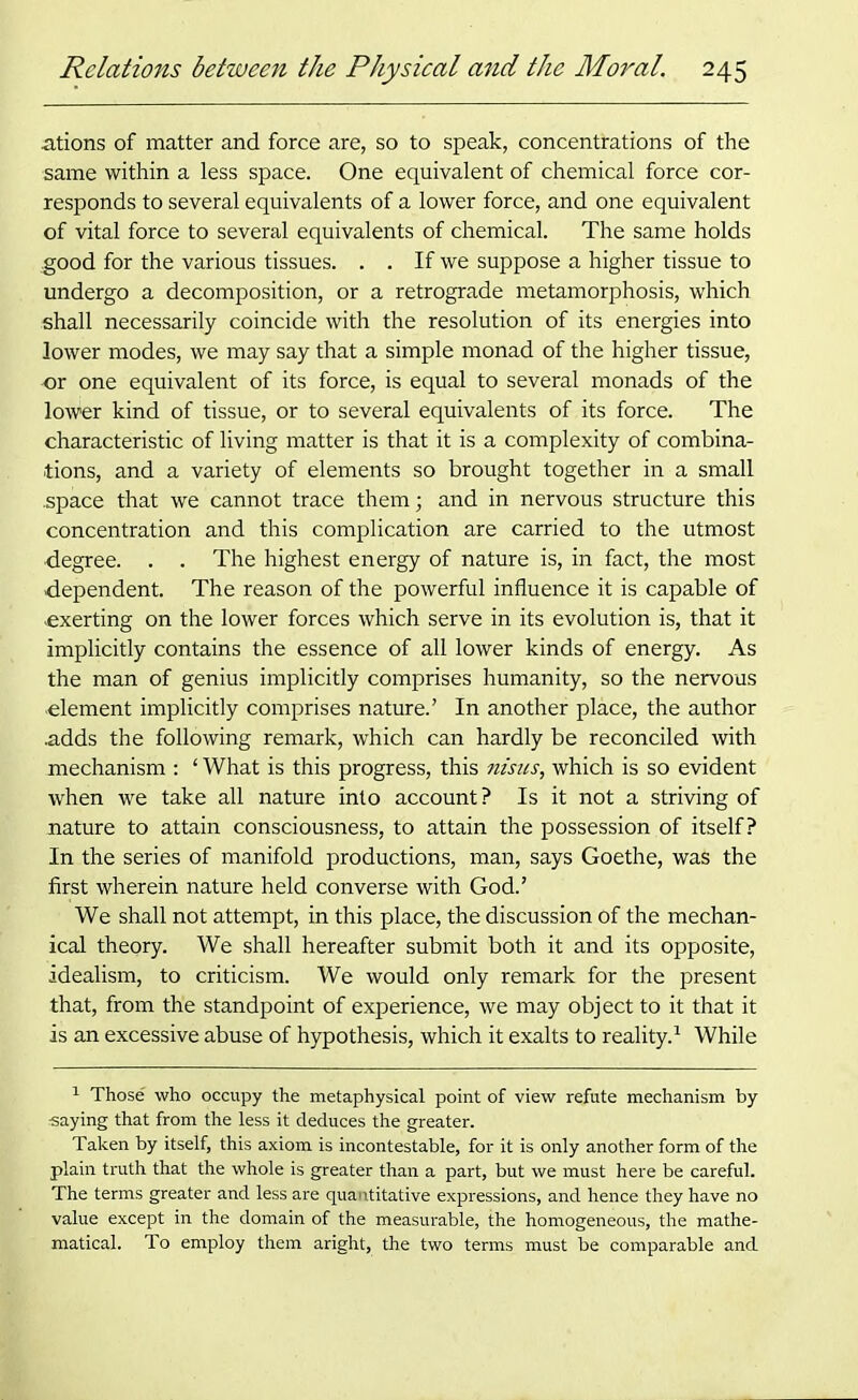 ations of matter and force are, so to speak, concentrations of the same within a less space. One equivalent of chemical force cor- responds to several equivalents of a lower force, and one equivalent of vital force to several equivalents of chemical. The same holds good for the various tissues. . . If we suppose a higher tissue to undergo a decomposition, or a retrograde metamorphosis, which shall necessarily coincide with the resolution of its energies into lower modes, we may say that a simple monad of the higher tissue, or one equivalent of its force, is equal to several monads of the lower kind of tissue, or to several equivalents of its force. The characteristic of living matter is that it is a complexity of combina- tions, and a variety of elements so brought together in a small .space that we cannot trace them; and in nervous structure this concentration and this complication are carried to the utmost •degree. . . The highest energy of nature is, in fact, the most dependent. The reason of the powerful influence it is capable of exerting on the lower forces which serve in its evolution is, that it implicitly contains the essence of all lower kinds of energy. As the man of genius implicitly comprises humanity, so the nervous element implicitly comprises nature.’ In another place, the author adds the following remark, which can hardly be reconciled with mechanism : ‘ What is this progress, this nisus, which is so evident when we take all nature into account? Is it not a striving of nature to attain consciousness, to attain the possession of itself? In the series of manifold productions, man, says Goethe, was the first wherein nature held converse with God.’ We shall not attempt, in this place, the discussion Of the mechan- ical theory. We shall hereafter submit both it and its opposite, idealism, to criticism. We would only remark for the present that, from the standpoint of experience, we may object to it that it is an excessive abuse of hypothesis, which it exalts to reality.1 While 1 Those who occupy the metaphysical point of view refute mechanism by ■saying that from the less it deduces the greater. Taken by itself, this axiom is incontestable, for it is only another form of the plain truth that the whole is greater than a part, but we must here be careful. The terms greater and less are quantitative expressions, and hence they have no value except in the domain of the measurable, the homogeneous, the mathe- matical. To employ them aright, the two terms must be comparable and