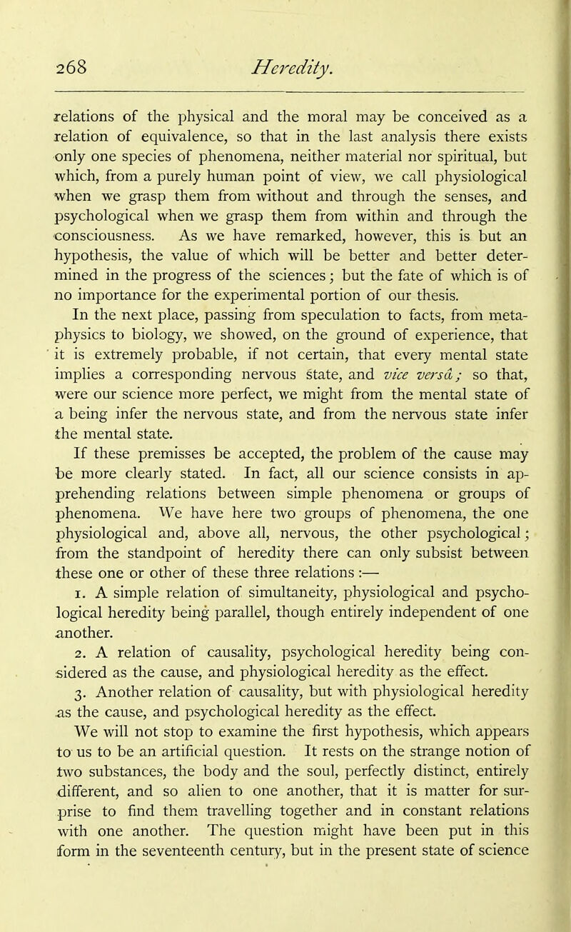 relations of the physical and the moral may be conceived as a relation of equivalence, so that in the last analysis there exists only one species of phenomena, neither material nor spiritual, but which, from a purely human point of view, we call physiological when we grasp them from without and through the senses, and psychological when we grasp them from within and through the 'consciousness. As we have remarked, however, this is but an hypothesis, the value of which will be better and better deter- mined in the progress of the sciences; but the fate of which is of no importance for the experimental portion of our thesis. In the next place, passing from speculation to facts, from meta- physics to biology, we showed, on the ground of experience, that it is extremely probable, if not certain, that every mental state implies a corresponding nervous state, and vice veisa; so that, were our science more perfect, we might from the mental state of a being infer the nervous state, and from the nervous state infer the mental state. If these premisses be accepted, the problem of the cause may be more clearly stated. In fact, all our science consists in ap- prehending relations between simple phenomena or groups of phenomena. We have here two groups of phenomena, the one physiological and, above all, nervous, the other psychological; from the standpoint of heredity there can only subsist between these one or other of these three relations :— 1. A simple relation of simultaneity, physiological and psycho- logical heredity being parallel, though entirely independent of one another. 2. A relation of causality, psychological heredity being con- sidered as the cause, and physiological heredity as the effect. 3. Another relation of causality, but with physiological heredity as the cause, and psychological heredity as the effect. We will not stop to examine the first hypothesis, which appears to- us to be an artificial question. It rests on the strange notion of two substances, the body and the soul, perfectly distinct, entirely .different, and so alien to one another, that it is matter for sur- prise to find them travelling together and in constant relations with one another. The question might have been put in this form in the seventeenth century, but in the present state of science