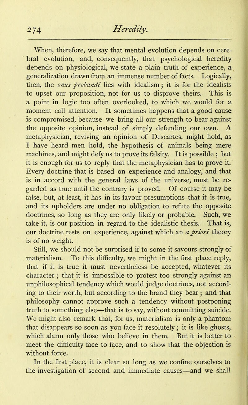 When, therefore, we say that mental evolution depends on cere- bral evolution, and, consequently, that psychological heredity depends on physiological, we state a plain truth of experience, a generalization drawn from an immense number of facts. Logically, then, the onus probandi lies with idealism; it is for the idealists to upset our proposition, not for us to disprove theirs. This is a point in logic too often overlooked, to which we would for a moment call attention. It sometimes happens that a good cause is compromised, because we bring all our strength to bear against the opposite opinion, instead of simply defending our own. A metaphysician, reviving an opinion of Descartes, might hold, as I have heard men hold, the hypothesis of animals being mere machines, and might defy us to prove its falsity. It is possible ; but it is enough for us to reply that the metaphysician has to prove it. Every doctrine that is based on experience and analogy, and that is in accord with the general laws of the universe, must be re- garded as true until the contrary is proved. Of course it may be false, but, at least, it has in its favour presumptions that it is true, and its upholders are under no obligation to refute the opposite doctrines, so long as they are only likely or probable. Such, we take it, is our position in regard to the idealistic thesis. That is, our doctrine rests on experience, against which an a priori theory is of no weight. Still, we should not be surprised if, to some it savours strongly of materialism. To this difficulty, we might in the first place reply, that if it is true it must nevertheless be accepted, whatever its character; that it is impossible to protest too strongly against an unphilosophical tendency which would judge doctrines, not accord- ing to their worth, but according to the brand they bear; and that philosophy cannot approve such a tendency without postponing truth to something else—that is to say, without committing suicide. We might also remark that, for us, materialism is only a phantom that disappears so soon as you face it resolutely; it is like ghosts, which alarm only those who believe in them. But it is better to meet the difficulty face to face, and to show that the objection is without force. In the first place, it is clear so long as we confine ourselves to the investigation of second and immediate causes—and we shall