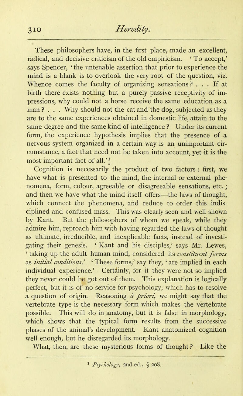 These philosophers have, in the first place, made an excellent, radical, and decisive criticism of the old empiricism. ‘ To accept,’ says Spencer, £ the untenable assertion that prior to experience the mind is a blank is to overlook the very root of the question, viz. Whence comes the faculty of organizing sensations? ... If at birth there exists nothing but a purely passive receptivity of im- pressions, why could not a horse receive the same education as a man? . . . Why should not the cat and the dog, subjected as they are to the same experiences obtained in domestic life, attain to the same degree and the same kind of intelligence ? Under its current form, the experience hypothesis implies that the presence of a nervous system organized in a certain way is an unimportant cir- cumstance, a fact that need not be taken into account, yet it is the most important fact of all.’* Cognition is necessarily the product of two factors : first, we have what is presented to the mind, the internal or external phe- nomena, form, colour, agreeable or disagreeable sensations, etc.; and then we have what the mind itself offers—the laws of thought, which connect the phenomena, and reduce to order this indis- ciplined and confused mass. This was clearly seen and well shown by Kant. But the philosophers of whom we speak, while they admire him, reproach him with having regarded the laws of thought as ultimate, irreducible, and inexplicable facts, instead of investi- gating their genesis. ‘ Kant and his disciples,’ says Mr. Lewes, ‘ taking up the adult human mind, considered its constituent forms as initial conditionsl 1 These forms,’ say they, ‘ are implied in each individual experience.’ Certdinly, for if they were not so implied they never could be got out of them. This explanation is logically perfect, but it is of no service for psychology, which has to resolve a question of origin. Reasoning a priori,, we might say that the vertebrate type is the necessary form which makes the vertebrate possible. This will do in anatomy, but it is false in morphology, which shows that the typical form results from the successive phases of the animal’s development. Kant anatomized cognition well enough, but he disregarded its morphology. What, then, are these mysterious forms of thought ? Like the