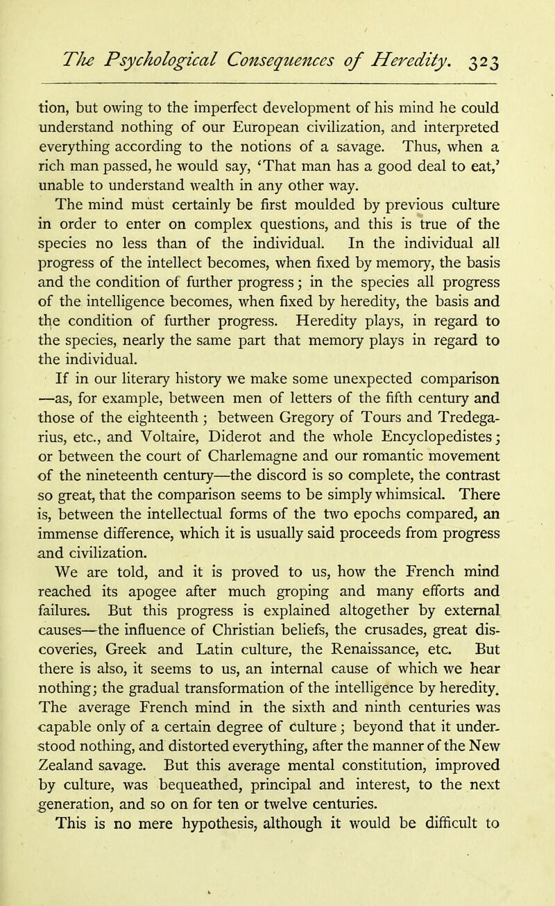 tion, but owing to the imperfect development of his mind he could understand nothing of our European civilization, and interpreted everything according to the notions of a savage. Thus, when a rich man passed, he would say, ‘That man has a good deal to eat,’ unable to understand wealth in any other way. The mind must certainly be first moulded by previous culture in order to enter on complex questions, and this is true of the species no less than of the individual. In the individual all progress of the intellect becomes, when fixed by memory, the basis and the condition of further progress; in the species all progress of the intelligence becomes, when fixed by heredity, the basis and the condition of further progress. Heredity plays, in regard to the species, nearly the same part that memory plays in regard to the individual. If in our literary history we make some unexpected comparison —as, for example, between men of letters of the fifth century and those of the eighteenth ; between Gregory of Tours and Tredega- rius, etc., and Voltaire, Diderot and the whole Encyclopedistes; or between the court of Charlemagne and our romantic movement of the nineteenth century—the discord is so complete, the contrast so great, that the comparison seems to be simply whimsical. There is, between the intellectual forms of the two epochs compared, an immense difference, which it is usually said proceeds from progress and civilization. We are told, and it is proved to us, how the French mind reached its apogee after much groping and many efforts and failures. But this progress is explained altogether by external causes—the influence of Christian beliefs, the crusades, great dis- coveries, Greek and Latin culture, the Renaissance, etc. But there is also, it seems to us, an internal cause of which we hear nothing; the gradual transformation of the intelligence by heredity. The average French mind in the sixth and ninth centuries was capable only of a certain degree of Culture; beyond that it under- stood nothing, and distorted everything, after the manner of the New Zealand savage. But this average mental constitution, improved by culture, was bequeathed, principal and interest, to the next generation, and so on for ten or twelve centuries. This is no mere hypothesis, although it would be difficult to