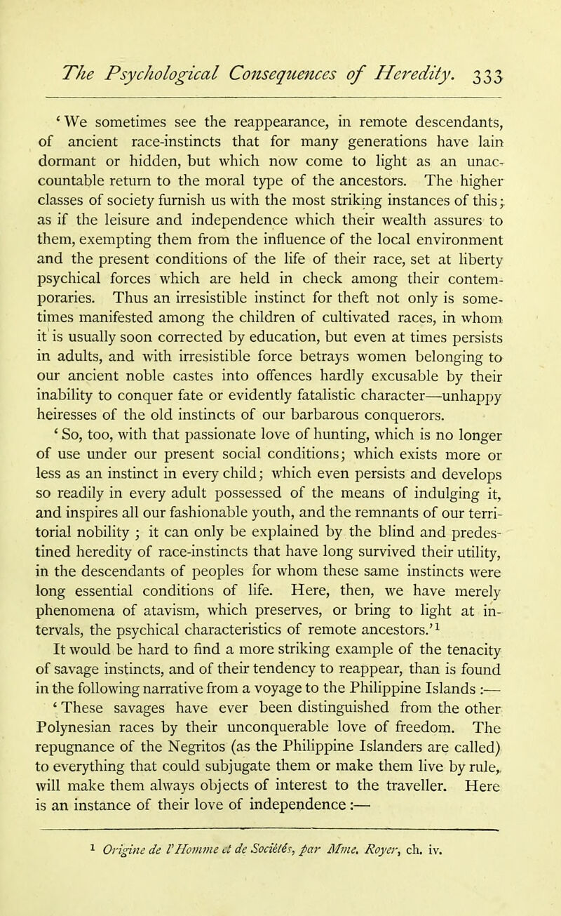 ‘We sometimes see the reappearance, in remote descendants, of ancient race-instincts that for many generations have lain dormant or hidden, but which now come to light as an unac- countable return to the moral type of the ancestors. The higher classes of society furnish us with the most striking instances of this -r as if the leisure and independence which their wealth assures to them, exempting them from the influence of the local environment and the present conditions of the life of their race, set at liberty psychical forces which are held in check among their contem- poraries. Thus an irresistible instinct for theft not only is some- times manifested among the children of cultivated races, in whom it' is usually soon corrected by education, but even at times persists in adults, and with irresistible force betrays women belonging to our ancient noble castes into offences hardly excusable by their inability to conquer fate or evidently fatalistic character—unhappy heiresses of the old instincts of our barbarous conquerors. ‘ So, too, with that passionate love of hunting, which is no longer of use under our present social conditions; which exists more or less as an instinct in every child; which even persists and develops so readily in every adult possessed of the means of indulging it, and inspires all our fashionable youth, and the remnants of our terri- torial nobility ; it can only be explained by the blind and predes- tined heredity of race-instincts that have long survived their utility, in the descendants of peoples for whom these same instincts were long essential conditions of life. Here, then, we have merely phenomena of atavism, which preserves, or bring to light at in- tervals, the psychical characteristics of remote ancestors.’1 It would be hard to find a more striking example of the tenacity of savage instincts, and of their tendency to reappear, than is found in the following narrative from a voyage to the Philippine Islands ‘ These savages have ever been distinguished from the other Polynesian races by their unconquerable love of freedom. The repugnance of the Negritos (as the Philippine Islanders are called) to everything that could subjugate them or make them live by rule,, will make them always objects of interest to the traveller. Here is an instance of their love of independence :— Origine de VHomme ct de Socieiis, par Mine. Royer, ch. iv.